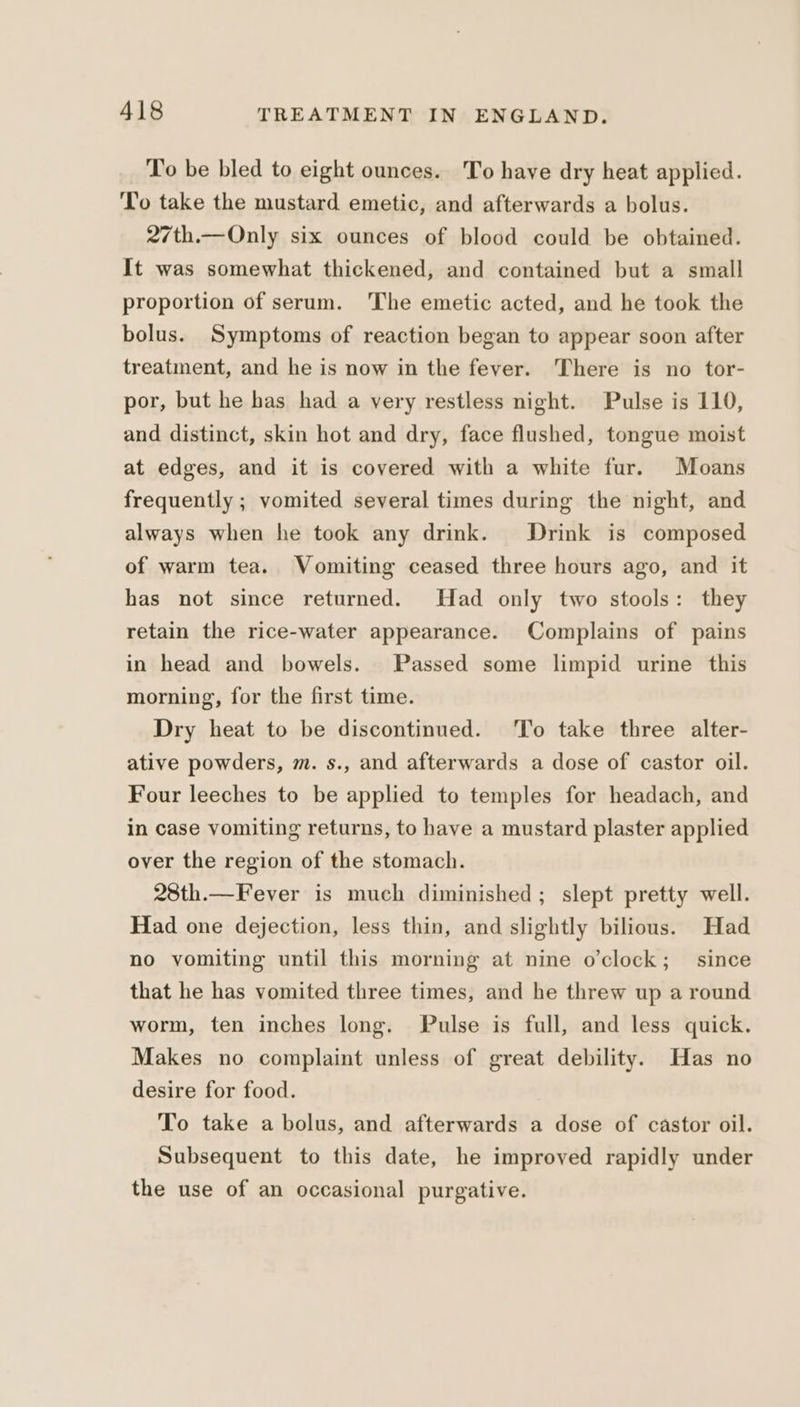 To be bled to eight ounces. To have dry heat applied. To take the mustard emetic, and afterwards a bolus. 27th.—Only six ounces of blood could be obtained. It was somewhat thickened, and contained but a small proportion of serum. 'The emetic acted, and he took the bolus. Symptoms of reaction began to appear soon after treatment, and he is now in the fever. There is no tor- por, but he has had a very restless night. Pulse is 110, and distinct, skin hot and dry, face flushed, tongue moist at edges, and it is covered with a white fur. Moans frequently ; vomited several times during the night, and always when he took any drink. Drink is composed of warm tea. Vomiting ceased three hours ago, and it has not since returned. Had only two stools: they retain the rice-water appearance. Complains of pains in head and bowels. Passed some limpid urine this morning, for the first time. Dry heat to be discontinued. To take three alter- ative powders, m. s., and afterwards a dose of castor oil. Four leeches to be applied to temples for headach, and in case vomiting returns, to have a mustard plaster applied over the region of the stomach. 28th.—Fever is much diminished; slept pretty well. Had one dejection, less thin, and slightly bilious. Had no vomiting until this morning at nine o’clock; since that he has vomited three times, and he threw up a round worm, ten inches long. Pulse is full, and less quick. Makes no complaint unless of great debility. Has no desire for food. To take a bolus, and afterwards a dose of castor oil. Subsequent to this date, he improved rapidly under the use of an occasional purgative.