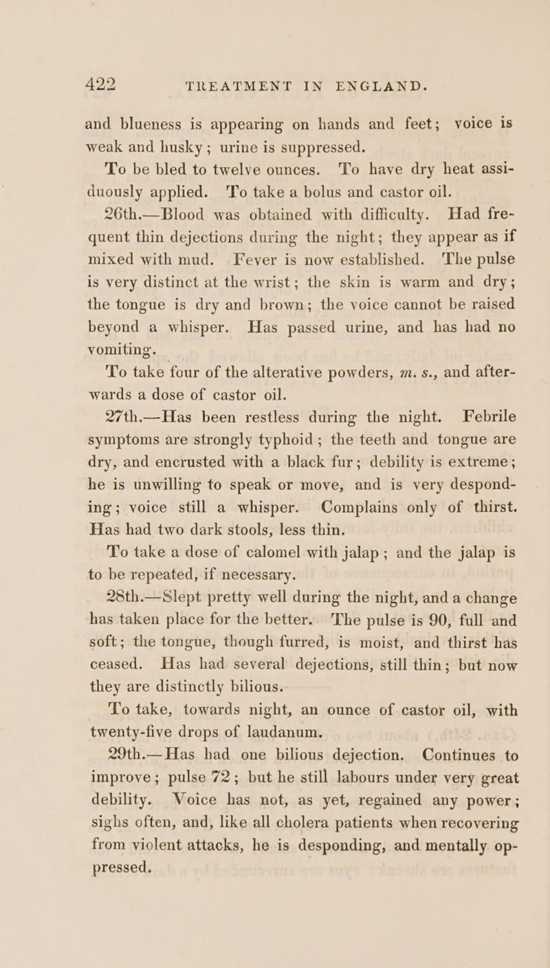 and blueness is appearing on hands and feet; voice is weak and husky; urine is suppressed. To be bled to twelve ounces. To have dry heat assi- duously applied. 'To take a bolus and castor oil. 26th.—Blood was obtained with difficulty. Had fre- quent thin dejections during the night; they appear as if mixed with mud. Fever is now established. ‘The pulse is very distinct at the wrist; the skin is warm and dry; the tongue is dry and brown; the voice cannot be raised beyond a whisper. Has passed urine, and has had no vomiting. To take four of the alterative powders, m. s., and after- wards a dose of castor oil. 27th.—Has been restless during the night. Febrile symptoms are strongly typhoid ; the teeth and tongue are dry, and encrusted with a black fur; debility is extreme; he is unwilling to speak or move, and is very despond- ing; voice still a whisper. Complains only of thirst. Has had two dark stools, less thin. To take a dose of calomel with jalap; and the jalap is to be repeated, if necessary. 28th.—Slept pretty well during the night, and a change has taken place for the better. The pulse is 90, full and soft; the tongue, though furred, is moist, and thirst has ceased. Has had several dejections, still thin; but now they are distinctly bilious.. To take, towards night, an ounce of castor oil, with twenty-five drops of laudanum. 29th.—Has had one bilious dejection. Continues to improve; pulse 72; but he still labours under very great debility. Voice has not, as yet, regained any power; sighs often, and, like all cholera patients when recovering from violent attacks, he is desponding, and mentally op- pressed.