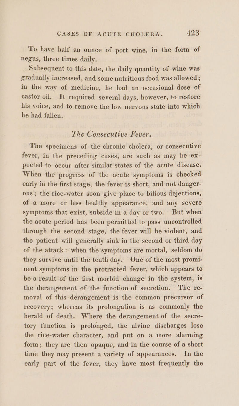 To have half an ounce of port wine, in the form of negus, three times daily. Subsequent to this date, the daily quantity of wine was gradually increased, and some nutritious food was allowed ; in the way of medicine, he had an occasional dose of castor oil. It required several days, however, to restore his voice, and to remove the low nervous state into which he had fallen. The Consecutive Fever. The specimens of the chronic cholera, or consecutive fever, in the preceding cases, are such as may be ex- pected to occur after similar states of the acute disease. When the progress of the acute symptoms is checked early in the first stage, the fever is short, and not danger- ous; the rice-water soon give place to bilious dejections, of a more or less healthy appearance, and any severe symptoms that exist, subside in a day or two. But when the acute period has been permitted to pass uncontrolled through the second stage, the fever will be violent, and the patient will generally sink in the second or third day of the attack: when the symptoms are mortal, seldom do they survive until the tenth day. One of the most promi- nent symptoms in the protracted fever, which appears to be a result of the first morbid change in the system, is the derangement of the function of secretion. The re- moval of this derangement is the common precursor of recovery; whereas its prolongation is as commonly the herald of death. Where the derangement of the secre- tory function is prolonged, the alvine discharges lose the rice-water character, and put on a more alarming form; they are then opaque, and in the course of a short time they may present a variety of appearances. In the early part of the fever, they have most frequently the