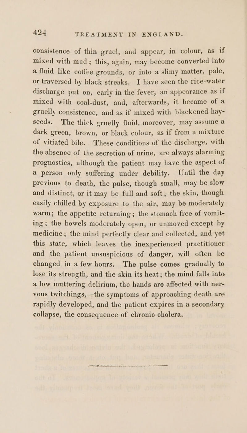 consistence of thin gruel, and appear, in colour, as if mixed with mud; this, again, may become converted into a fluid like coffee grounds, or into a slimy matter, pale, or traversed by black streaks. I have seen the rice-water discharge put on, early in the fever, an appearance as if mixed with coal-dust, and, afterwards, it became of a gruelly consistence, and as if mixed with blackened hay- seeds. The thick gruelly fluid, moreover, may assume a dark green, brown, or black colour, as if from a mixture of vitiated bile. These conditions of the discharge, with the absence of the secretion of urine, are always alarming prognostics, although the patient may have the aspect of a person only suffering under debility. Until the day previous to death, the pulse, though small, may be slow and distinct, or it may be full and soft; the skin, though easily chilled by exposure to the air, may be moderately warm; the appetite returning; the stomach free of vomit- ing; the bowels moderately open, or unmoved except by medicine; the mind perfectly clear and collected, and yet this state, which leaves the inexperienced practitioner and the patient unsuspicious of danger, will often be changed in afew hours. The pulse comes gradually to lose its strength, and the skin its heat; the mind falls into a low muttering delirium, the hands are affected with ner- vous twitchings,—the symptoms of approaching death are rapidly developed, and the patient expires in a secondary collapse, the consequence of chronic cholera.