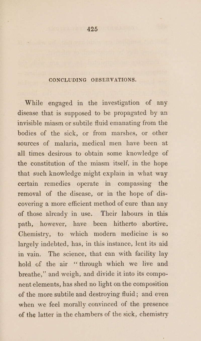 CONCLUDING OBSERVATIONS. While engaged in the investigation of any disease that is supposed to be propagated by an invisible miasm or subtile fluid emanating from the bodies of the sick, or from marshes, or other sources of malaria, medical men have been at all times desirous to obtain some knowledge of the constitution of the miasm itself, in the hope that such knowledge might explain in what way certain remedies operate in compassing the removal of the disease, or in the hope of dis- covering a more efficient method of cure than any of those already in use. Their labours in this path, however, have been hitherto abortive. Chemistry, to which modern medicine is so largely indebted, has, in this instance, lent its aid in vain. The science, that can with facility lay hold of the air ‘through which we live and breathe,” and weigh, and divide it into its compo- nent elements, has shed no light on the composition of the more subtile and destroying fluid; and even when we feel morally convinced of the presence of the latter in the chambers of the sick, chemistry