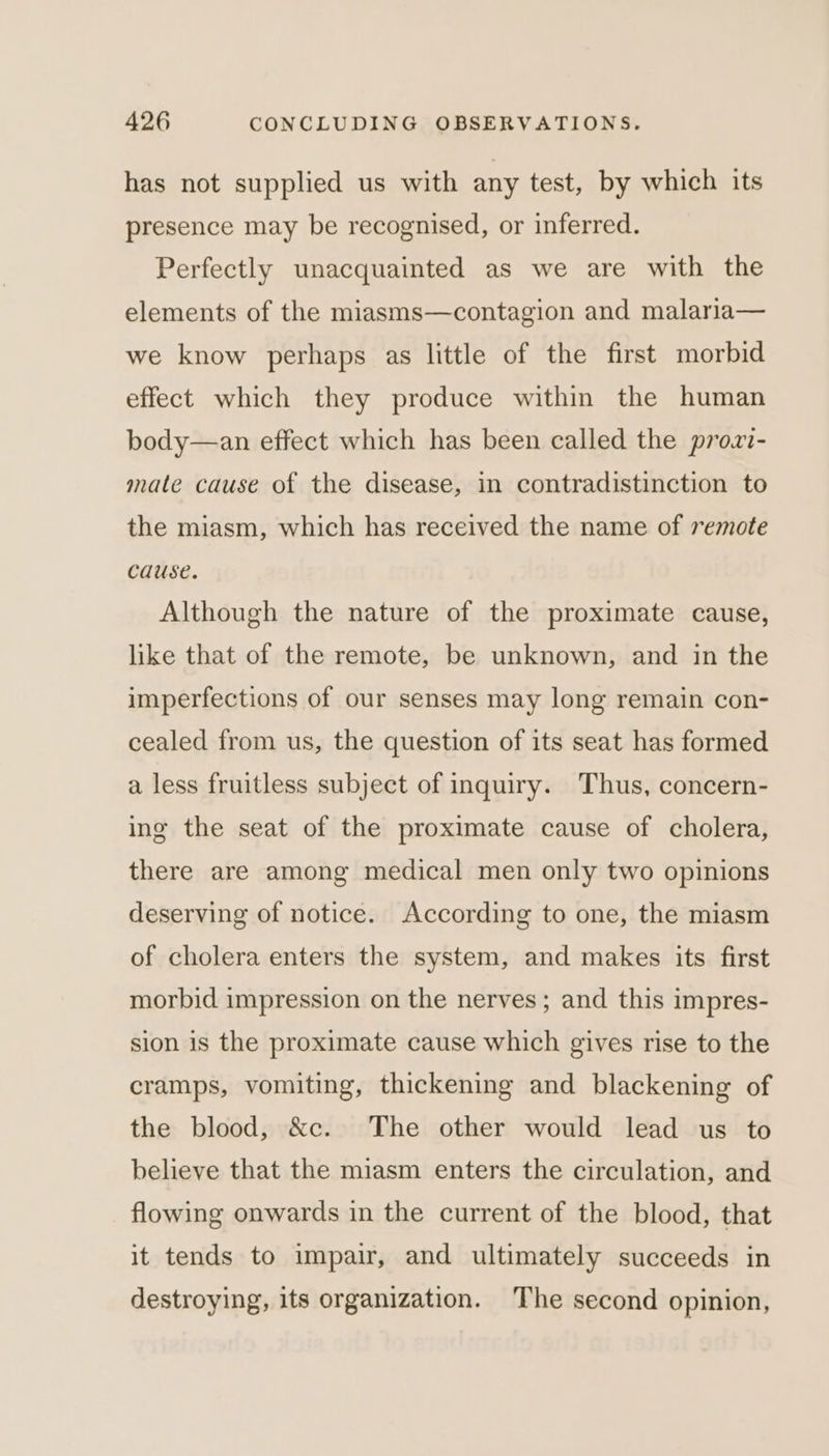 has not supplied us with any test, by which its presence may be recognised, or inferred. Perfectly unacquainted as we are with the elements of the miasms—contagion and malaria— we know perhaps as little of the first morbid effect which they produce within the human body—an effect which has been called the prozi- mate cause of the disease, in contradistinction to the miasm, which has received the name of remote cause. Although the nature of the proximate cause, like that of the remote, be unknown, and in the imperfections of our senses may long remain con- cealed from us, the question of its seat has formed a less fruitless subject of inquiry. Thus, concern- ing the seat of the proximate cause of cholera, there are among medical men only two opinions deserving of notice. According to one, the miasm of cholera enters the system, and makes its first morbid impression on the nerves; and this impres- sion is the proximate cause which gives rise to the cramps, vomiting, thickening and blackening of the blood, &amp;c. The other would lead us to believe that the miasm enters the circulation, and flowing onwards in the current of the blood, that it tends to impair, and ultimately succeeds in destroying, its organization. The second opinion,