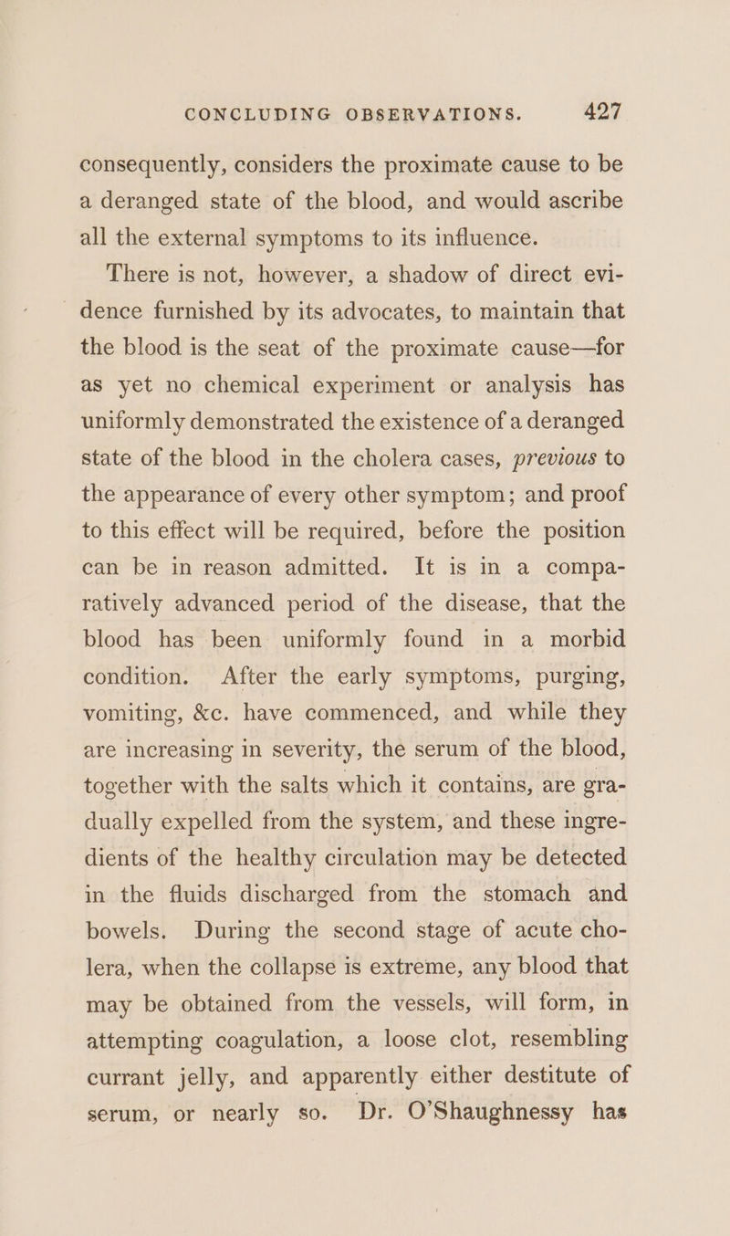 consequently, considers the proximate cause to be a deranged state of the blood, and would ascribe all the external symptoms to its influence. There is not, however, a shadow of direct evi- _ dence furnished by its advocates, to maintain that the blood is the seat of the proximate cause—for as yet no chemical experiment or analysis has uniformly demonstrated the existence of a deranged state of the blood in the cholera cases, previous to the appearance of every other symptom; and proof to this effect will be required, before the position can be in reason admitted. It is in a compa- ratively advanced period of the disease, that the blood has been uniformly found in a morbid condition. After the early symptoms, purging, vomiting, &amp;c. have commenced, and while they are increasing in severity, the serum of the blood, together with the salts which it contains, are gra- dually expelled from the system, and these ingre- dients of the healthy circulation may be detected in the fluids discharged from the stomach and bowels. During the second stage of acute cho- lera, when the collapse is extreme, any blood that may be obtained from the vessels, will form, in attempting coagulation, a loose clot, resembling currant jelly, and apparently either destitute of serum, or nearly so. Dr. O’Shaughnessy has