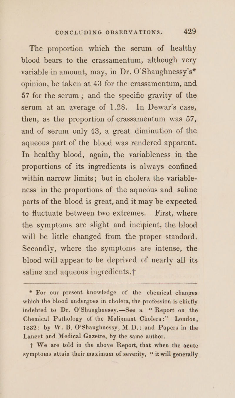The proportion which the serum of healthy blood bears to the crassamentum, although very variable in amount, may, in Dr. O’Shaughnessy’s* opinion, be taken at 43 for the crassamentum, and 57 for the serum ; and the specific gravity of the serum at an average of 1.28. In Dewar’s case, then, as the proportion of crassamentum was 57, and of serum only 43, a great diminution of the aqueous part of the blood was rendered apparent. In healthy blood, again, the variableness in the proportions of its ingredients is always confined within narrow limits; but in cholera the variable- ness in the proportions of the aqueous and saline parts of the blood is great, and it may be expected to fluctuate between two extremes. First, where the symptoms are slight and incipient, the blood will be little changed from the proper standard. Secondly, where the symptoms are intense, the blood will appear to be deprived of nearly all its saline and aqueous ingredients.{ * For our present knowledge of the chemical changes which the blood undergoes in cholera, the profession is chiefly indebted to Dr. O’Shaughnessy.—See a ‘ Report on the Chemical Pathology of the Malignant Cholera:” London, 1832: by W. B. O’Shaughnessy, M.D.; and Papers in the Lancet and. Medical Gazette, by the same author. + We are told in the above Report, that when the acute symptoms attain their maximum of severity, ‘ it will generally