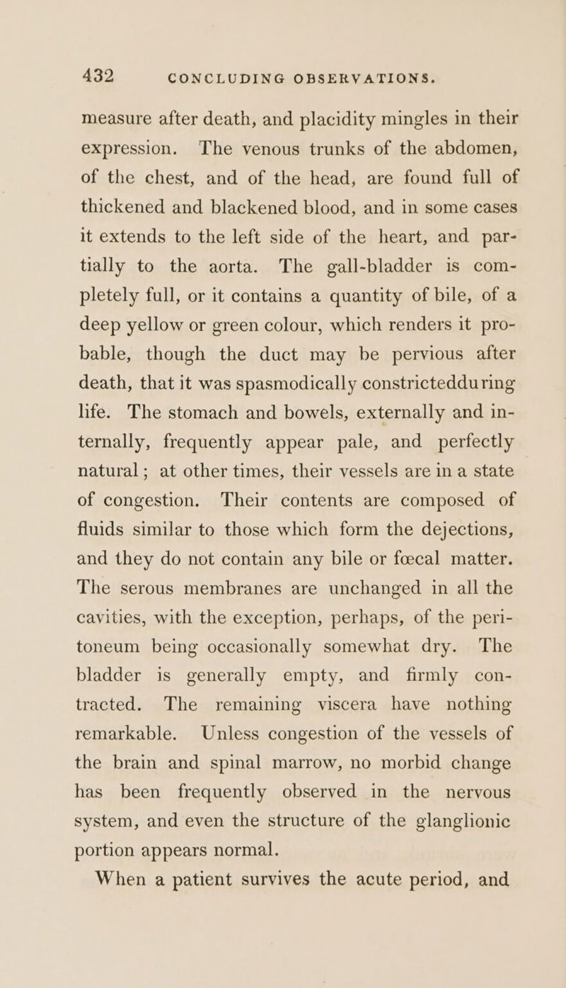measure after death, and placidity mingles in their expression. The venous trunks of the abdomen, of the chest, and of the head, are found full of thickened and blackened blood, and in some cases it extends to the left side of the heart, and par- tially to the aorta. The gall-bladder is com- pletely full, or it contains a quantity of bile, of a deep yellow or green colour, which renders it pro- bable, though the duct may be pervious after death, that it was spasmodically constrictedduring life. The stomach and bowels, externally and in- ternally, frequently appear pale, and perfectly natural; at other times, their vessels are in a state of congestion. Their contents are composed of fluids similar to those which form the dejections, and they do not contain any bile or foecal matter. The serous membranes are unchanged in all the cavities, with the exception, perhaps, of the peri- toneum being occasionally somewhat dry. The bladder is generally empty, and firmly con- tracted. The remaining viscera have nothing remarkable. Unless congestion of the vessels of the brain and spinal marrow, no morbid change has been frequently observed in the nervous system, and even the structure of the glanglionic portion appears normal. When a patient survives the acute period, and