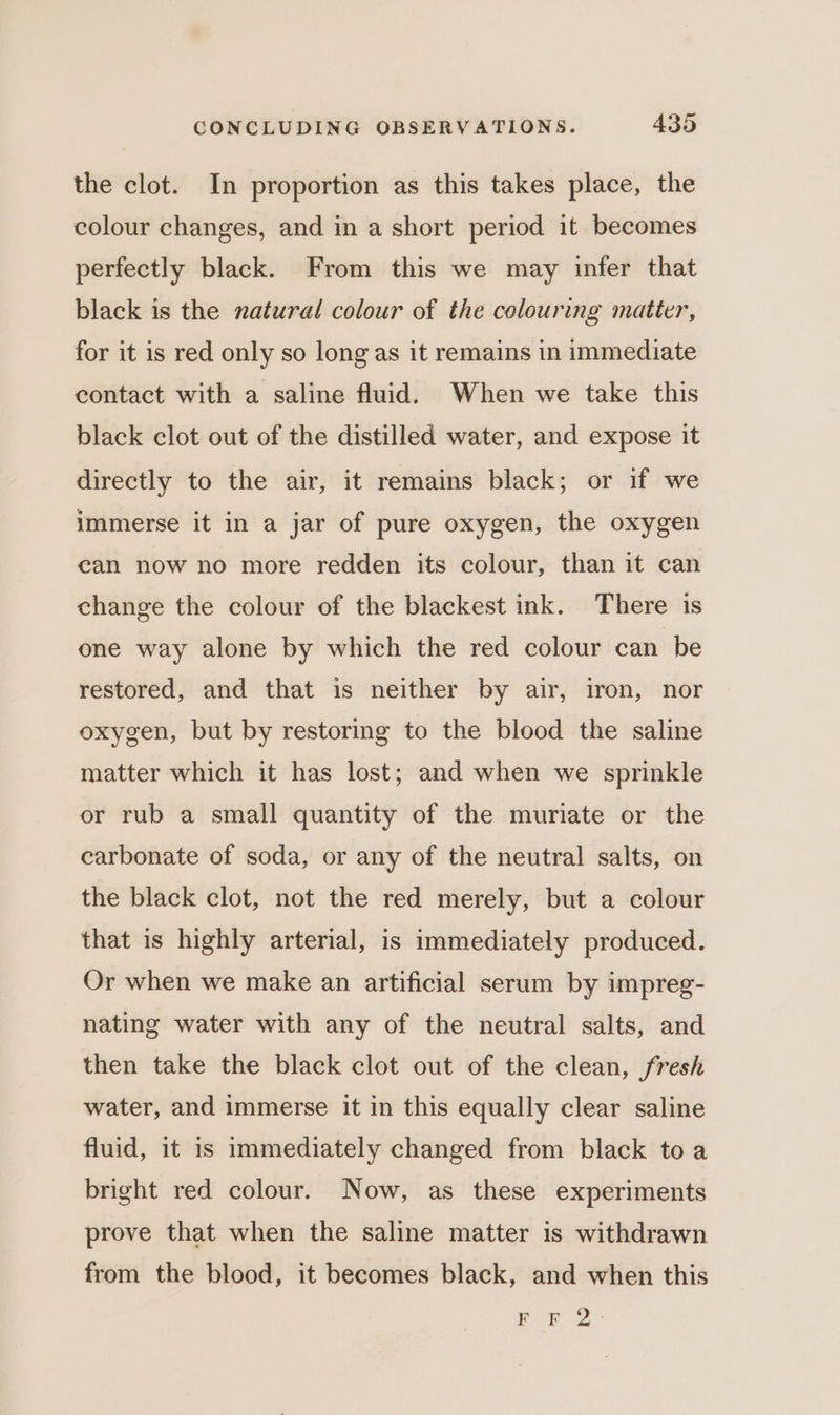 the clot. In proportion as this takes place, the colour changes, and in a short period it becomes perfectly black. From this we may infer that black is the natural colour of the colouring matter, for it is red only so long as it remains in immediate contact with a saline fluid. When we take this black clot out of the distilled water, and expose it directly to the air, it remains black; or if we immerse it in a jar of pure oxygen, the oxygen can now no more redden its colour, than it can change the colour of the blackest ink. There is one way alone by which the red colour can be restored, and that is neither by air, iron, nor oxygen, but by restoring to the blood the saline matter which it has lost; and when we sprinkle or rub a small quantity of the muriate or the carbonate of soda, or any of the neutral salts, on the black clot, not the red merely, but a colour that is highly arterial, is immediately produced. Or when we make an artificial serum by impreg- nating water with any of the neutral salts, and then take the black clot out of the clean, fresh water, and immerse it in this equally clear saline fluid, it is immediately changed from black toa bright red colour. Now, as these experiments prove that when the saline matter is withdrawn from the blood, it becomes black, and when this ee ee a
