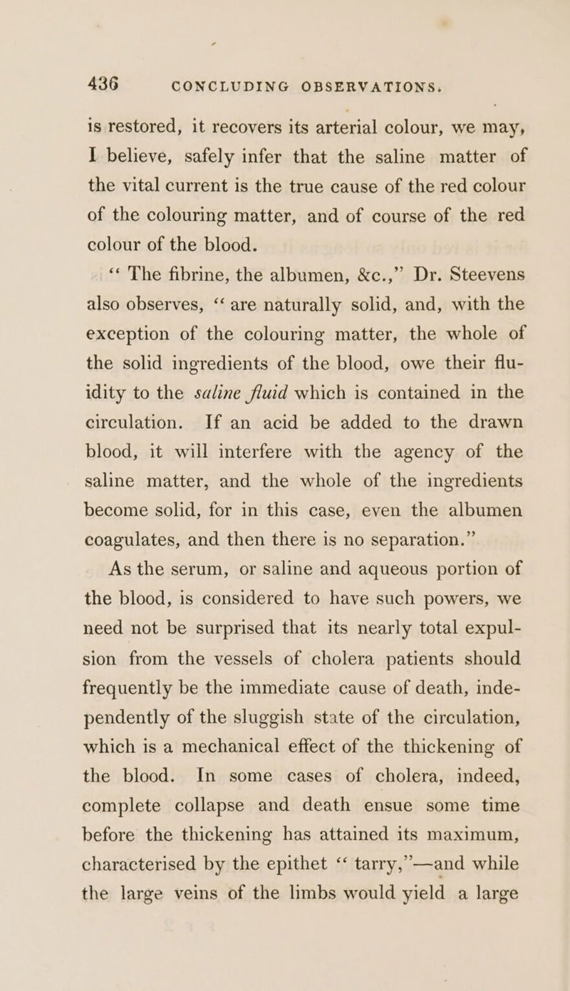 is restored, it recovers its arterial colour, we may, I believe, safely infer that the saline matter of the vital current is the true cause of the red colour of the colouring matter, and of course of the red colour of the blood. ‘« The fibrine, the albumen, &amp;c.,’’ Dr. Steevens also observes, ‘‘ are naturally solid, and, with the exception of the colouring matter, the whole of the solid ingredients of the blood, owe their flu- idity to the saline fluid which is contained in the circulation. If an acid be added to the drawn blood, it will interfere with the agency of the saline matter, and the whole of the ingredients become solid, for in this case, even the albumen coagulates, and then there is no separation.” As the serum, or saline and aqueous portion of the blood, is considered to have such powers, we need not be surprised that its nearly total expul- sion from the vessels of cholera patients should frequently be the immediate cause of death, inde- pendently of the sluggish state of the circulation, which is a mechanical effect of the thickening of the blood. In some cases of cholera, indeed, complete collapse and death ensue some time before the thickening has attained its maximum, characterised by the epithet “ tarry,”—and while the large veins of the limbs would yield a large