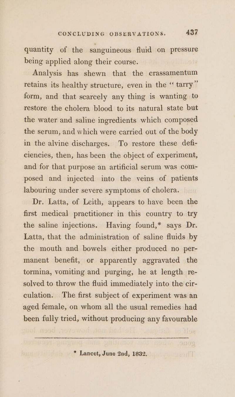 quantity of the sanguineous fluid on pressure being applied along their course. Analysis has shewn that the crassamentum retains its healthy structure, even in the “ tarry” form, and that scarcely any thing is wanting to restore the cholera blood to its natural state but the water and saline ingredients which composed the serum, and which were carried out of the body in the alvine discharges. To restore these defi- ciencies, then, has been the object of experiment, and for that purpose an artificial serum was com- posed and injected into the veins of patients labouring under severe symptoms of cholera. — Dr. Latta, of Leith, appears to have been the first medical practitioner in this country to try the saline injections. Having found,* says Dr. Latta, that the administration of saline fluids by the mouth and bowels either produced no per- manent benefit, or apparently aggravated the tormina, vomiting and purging, he at length re- solved to throw the fluid immediately into the cir- culation. The first subject of experiment was an aged female, on whom all the usual remedies had been fully tried, without producing any favourable * Lancet, June 2nd, 1832.