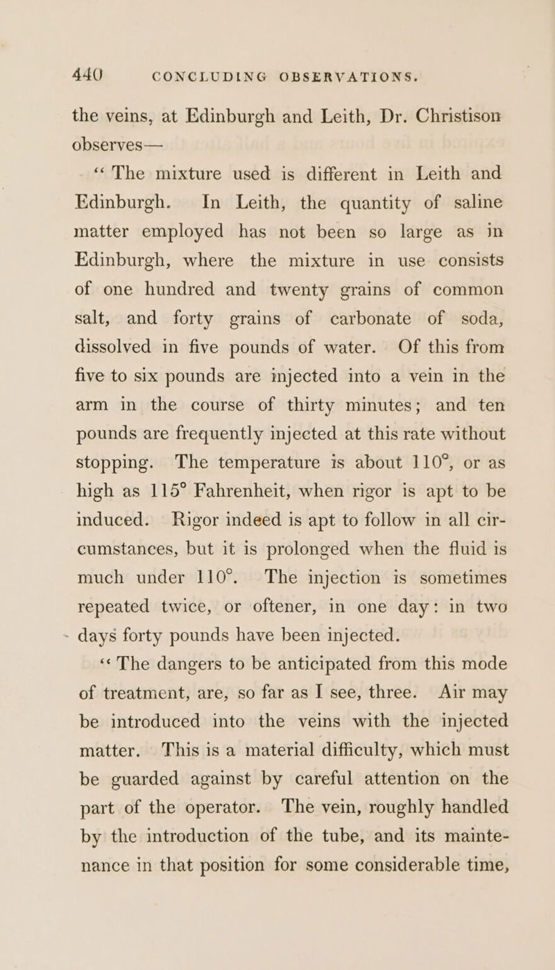 the veins, at Edinburgh and Leith, Dr. Christison observes— ‘The mixture used is different in Leith and Edinburgh. In Leith, the quantity of saline matter employed has not been so large as in Edinburgh, where the mixture in use consists of one hundred and twenty grains of common salt, and forty grains of carbonate of soda, dissolved in five pounds of water. Of this from five to six pounds are injected into a vein in the arm in the course of thirty minutes; and ten pounds are frequently injected at this rate without stopping. The temperature is about 110°, or as high as 115° Fahrenheit, when rigor is apt to be induced. Rigor indeed is apt to follow in all cir- cumstances, but it is prolonged when the fluid is much under 110°. The injection is sometimes repeated twice, or oftener, in one day: in two - days forty pounds have been injected. ‘« The dangers to be anticipated from this mode of treatment, are, so far as I see, three. Air may be introduced into the veins with the injected matter. This is a material difficulty, which must be guarded against by careful attention on the part of the operator. The vein, roughly handled by the introduction of the tube, and its mainte- nance in that position for some considerable time,