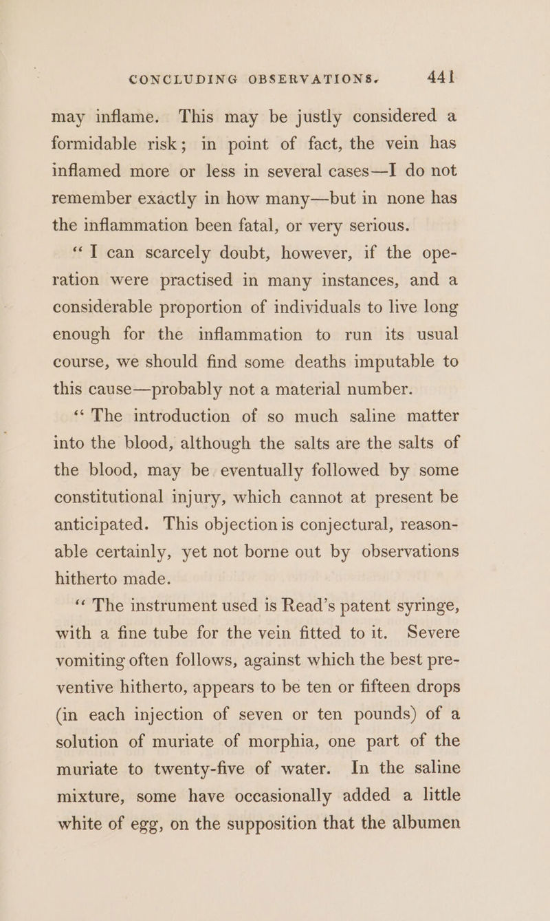 may inflame. This may be justly considered a formidable risk; in point of fact, the vein has inflamed more or less in several cases—I do not remember exactly in how many—but in none has the inflammation been fatal, or very serious. ‘‘T can scarcely doubt, however, if the ope- ration were practised in many instances, and a considerable proportion of individuals to live long enough for the inflammation to run its usual course, we should find some deaths imputable to this cause—probably not a material number. ‘‘ The introduction of so much saline matter into the blood, although the salts are the salts of the blood, may be. eventually followed by some constitutional injury, which cannot at present be anticipated. This objection is conjectural, reason- able certainly, yet not borne out by observations hitherto made. ‘“« The instrument used is Read’s patent syringe, with a fine tube for the vein fitted to it. Severe vomiting often follows, against which the best pre- ventive hitherto, appears to be ten or fifteen drops (in each injection of seven or ten pounds) of a solution of muriate of morphia, one part of the muriate to twenty-five of water. In the saline mixture, some have occasionally added a little white of egg, on the supposition that the albumen