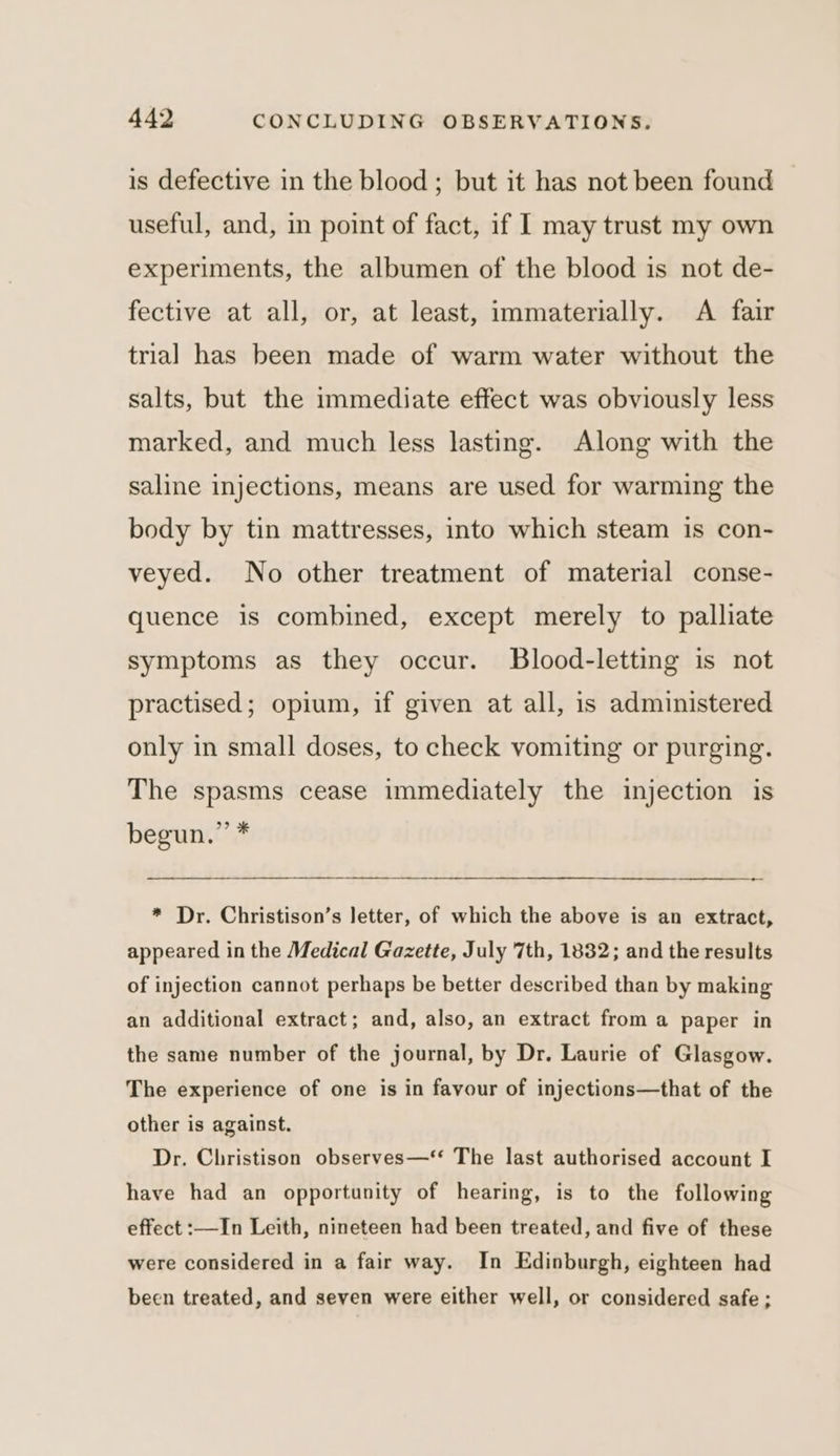 is defective in the blood ; but it has not been found useful, and, in point of fact, if I may trust my own experiments, the albumen of the blood is not de- fective at all, or, at least, immaterially. A fair trial has been made of warm water without the salts, but the immediate effect was obviously less marked, and much less lasting. Along with the saline injections, means are used for warming the body by tin mattresses, into which steam is con- veyed. No other treatment of material conse- quence is combined, except merely to palliate symptoms as they occur. Blood-letting is not practised; opium, if given at all, is administered only in small doses, to check vomiting or purging. The spasms cease immediately the injection is begun.” * * Dr. Christison’s letter, of which the above is an extract, appeared in the Medical Gazette, July 7th, 1832; and the results of injection cannot perhaps be better described than by making an additional extract; and, also, an extract from a paper in the same number of the journal, by Dr. Laurie of Glasgow. The experience of one is in favour of injections—that of the other is against. Dr. Christison observes—‘* The last authorised account I have had an opportunity of hearing, is to the following effect :—In Leith, nineteen had been treated, and five of these were considered in a fair way. In Edinburgh, eighteen had been treated, and seven were either well, or considered safe ;