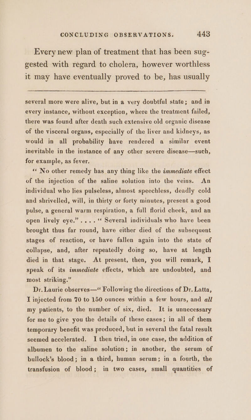 Every new plan of treatment that has been sug- gested with regard to cholera, however worthless it may have eventually proved to be, has usually several more were alive, but in a very doubtful state; and in every instance, without exception, where the treatment failed, there was found after death such extensive old organic disease of the visceral organs, especially of the liver and kidneys, as would in all probability have rendered a similar event inevitable in the instance of any other severe disease—such, for example, as fever. ‘« No other remedy has any thing like the immediate effect of the injection of the saline solution into the veins. An individual who lies pulseless, almost speechless, deadly cold and shrivelled, will, in thirty or forty minutes, present a good pulse, a general warm respiration, a full florid cheek, and an open lively eye.” .... ‘* Several individuals who have been brought thus far round, have either died of the subsequent stages of reaction, or have fallen again into the state of collapse, and, after repeatedly doing so, have at length died in that stage. At present, then, you will remark, I speak of its immediate effects, which are undoubted, and most striking.” Dr. Laurie observes—“ Following the directions of Dr. Latta, I injected from 70 to 150 ounces within a few hours, and all my patients, to the number of six, died. It is unnecessary for me to give you the details of these cases; in all of them temporary benefit was produced, but in several the fatal result seemed accelerated. I then tried, in one case, the addition of albumen to the saline solution; in another, the serum of bullock’s blood; in a third, human serum; in a fourth, the transfusion of blood; in two cases, small quantities of