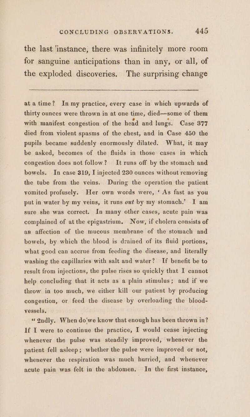 the last ‘instance, there was infinitely more room for sanguine anticipations than in any, or all, of the exploded discoveries. The surprising change at atime? In my practice, every case in which upwards of thirty ounces were thrown in at one time, died—some of them with manifest congestion of the head and lungs. Case 377 died from violent spasms of the chest, and in Case 450 the pupils became suddenly enormously dilated. What, it may be asked, becomes of the fluids in those cases in which congestion does not follow? It runs off by the stomach and bowels. In case 319, I injected 230 ounces without removing the tube from the veins. During the operation the patient vomited profusely. Her own words were, ‘ As fast as you put in water by my veins, it runs out by my stomach.’ I am sure she was correct. In many other cases, acute pain was complained of at the epigastrium. Now, if cholera consists of an affection of the mucous membrane of the stomach and bowels, by which the blood is drained of its fluid portions, what good can accrue from feeding the disease, and literally washing the capillaries with salt and water? If benefit be to result from injections, the pulse rises so quickly that I cannot help concluding that it acts as a plain stimulus; and if we throw in too much, we either kill our patient by producing congestion, or feed the disease by overloading the blood- vessels, “ Ondly. When do'we know that enough has been thrown in? If I were to continue the practice, I would cease injecting whenever the pulse was steadily improved, whenever the patient fell asleep; whether the pulse were improved or not, whenever the respiration was much hurried, and whenever acute pain was felt in the abdomen. In the first instance,