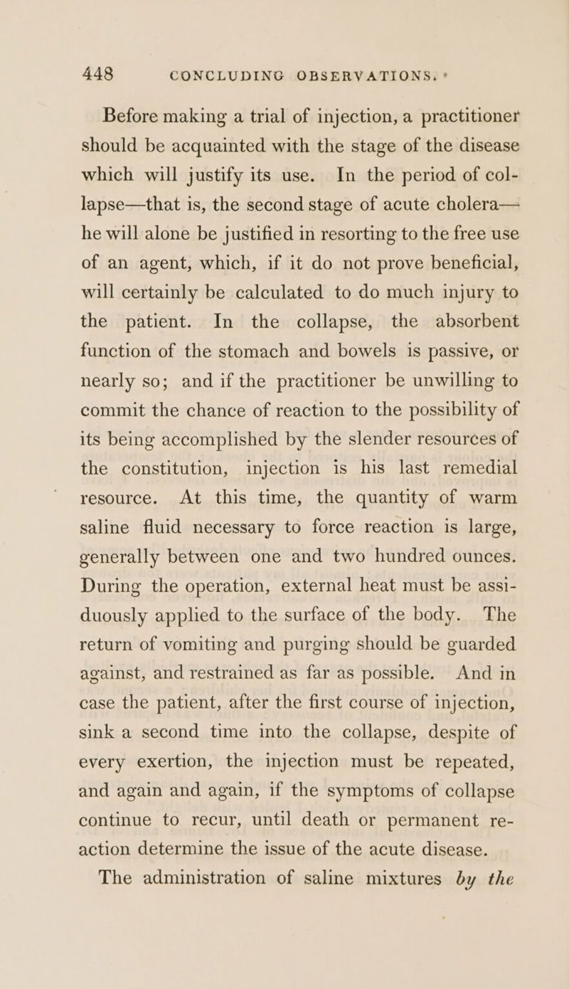 Before making a trial of injection, a practitioner should be acquainted with the stage of the disease which will justify its use. In the period of col- lapse—that is, the second stage of acute cholera— he will alone be justified in resorting to the free use of an agent, which, if it do not prove beneficial, will certainly be calculated to do much injury to the patient. In the collapse, the absorbent function of the stomach and bowels is passive, or nearly so; and if the practitioner be unwilling to commit the chance of reaction to the possibility of its being accomplished by the slender resources of the constitution, injection is his last remedial resource. At this time, the quantity of warm saline fluid necessary to force reaction is large, generally between one and two hundred ounces. During the operation, external heat must be assi- duously applied to the surface of the body. The return of vomiting and purging should be guarded against, and restrained as far as possible. And in case the patient, after the first course of injection, sink a second time into the collapse, despite of every exertion, the injection must be repeated, and again and again, if the symptoms of collapse continue to recur, until death or permanent re- action determine the issue of the acute disease. The administration of saline mixtures by the
