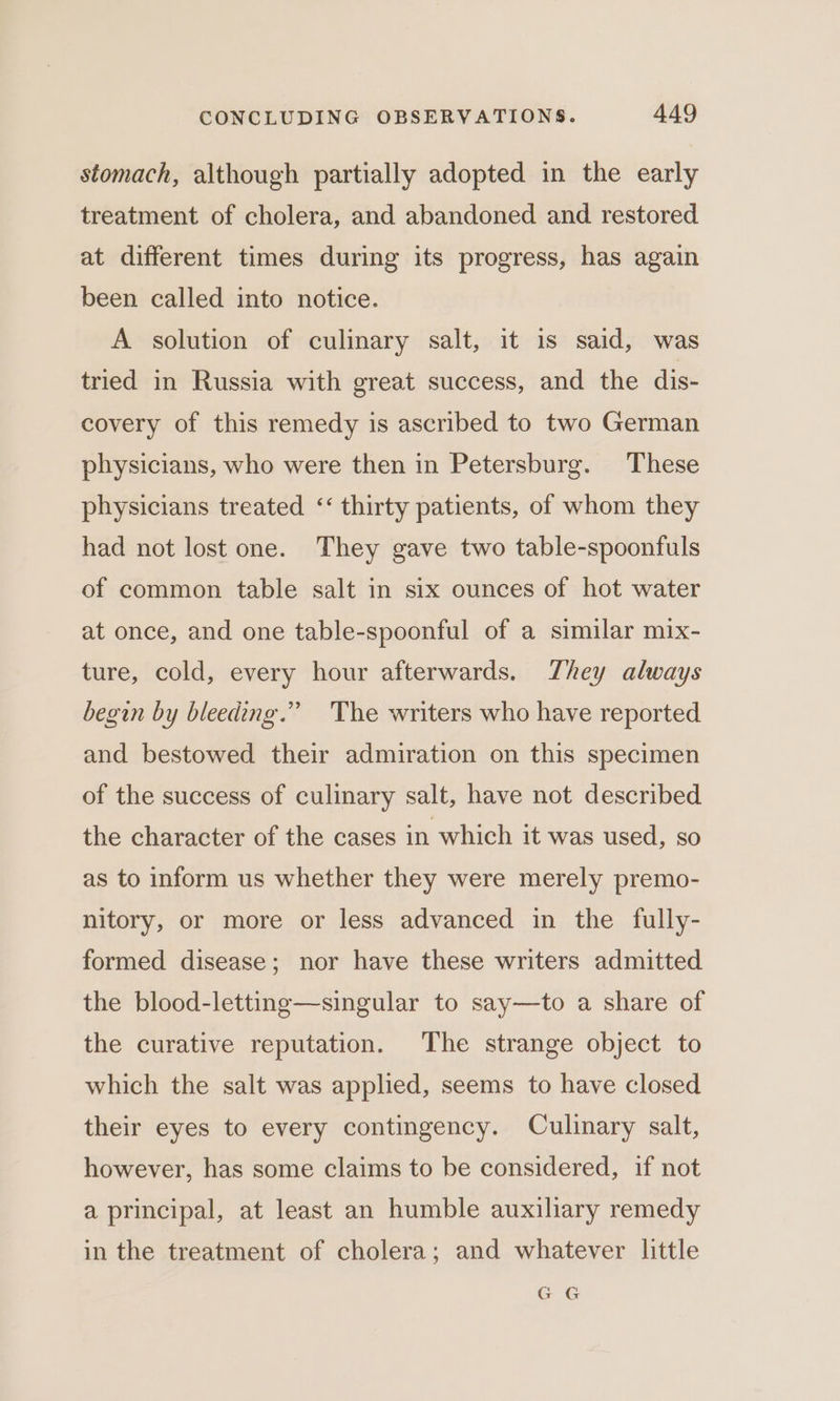 stomach, although partially adopted in the early treatment of cholera, and abandoned and restored at different times during its progress, has again been called into notice. A solution of culinary salt, it is said, was tried in Russia with great success, and the dis- covery of this remedy is ascribed to two German physicians, who were then in Petersburg. These physicians treated ‘‘ thirty patients, of whom they had not lost one. They gave two table-spoonfuls of common table salt in six ounces of hot water at once, and one table-spoonful of a similar mix- ture, cold, every hour afterwards. They always begin by bleeding.” ‘The writers who have reported and bestowed their admiration on this specimen of the success of culinary salt, have not described the character of the cases in which it was used, so as to inform us whether they were merely premo- nitory, or more or less advanced in the fully- formed disease; nor have these writers admitted the blood-letting—singular to say—to a share of the curative reputation. The strange object to which the salt was applied, seems to have closed their eyes to every contingency. Culinary salt, however, has some claims to be considered, if not a principal, at least an humble auxiliary remedy in the treatment of cholera; and whatever little GG