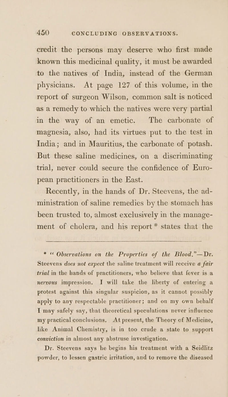 credit the persons may deserve who first made known this medicinal quality, it must be awarded to the natives of India, instead of the German physicians. At page 127 of this volume, in the report of surgeon Wilson, common salt is noticed as a remedy to which the natives were very partial in the way of an emetic. The carbonate of magnesia, also, had its virtues put to the test in India; and in Mauritius, the carbonate of potash. But these saline medicines, on a discriminating trial, never could secure the confidence of Euro- pean practitioners in the East. Recently, in the hands of Dr. Steevens, the ad- ministration of saline remedies by the stomach has been trusted to, almost exclusively in the manage- ment of cholera, and his report * states that the * &lt;¢ Observations on the Properties of the Blood.”—Dr. Steevens does not expect the saline treatment will receive a fair trial in the hands of practitioners, who believe that fever is a nervous impression. I will take the liberty of entering a protest against this singular suspicion, as it cannot possibly apply to any respectable practitioner; and on my own behalf I may safely say, that theoretical speculations never influence my practical conclusions. At present, the Theory of Medicine, like Animal Chemistry, is in too crude a state to support conviction in almost any abstruse investigation. Dr. Steevens says he begins his treatment with a Seidlitz powder, to lessen gastric irritation, and to remove the diseased