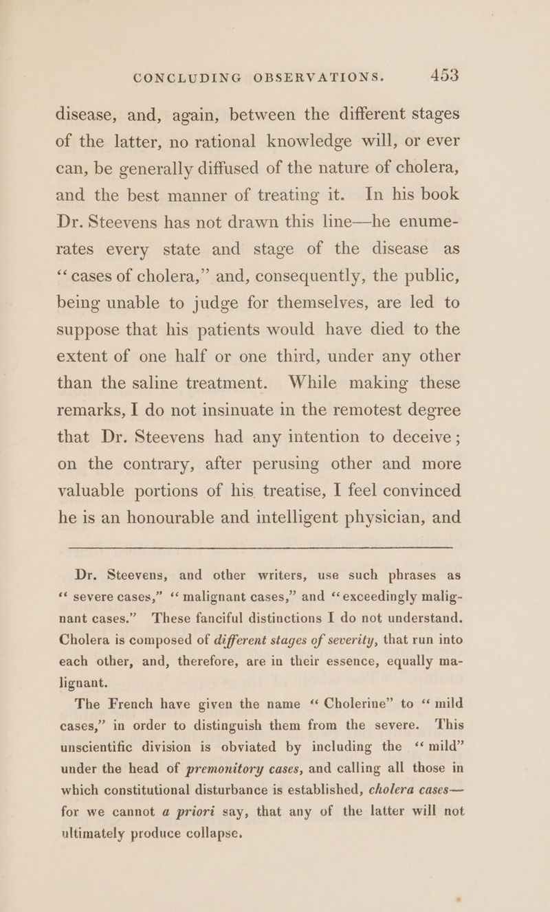 disease, and, again, between the different stages of the latter, no rational knowledge will, or ever can, be generally diffused of the nature of cholera, and the best manner of treating it. In his book Dr. Steevens has not drawn this line—he enume- rates every state and stage of the disease as ‘“cases of cholera,” and, consequently, the public, being unable to judge for themselves, are led to suppose that his patients would have died to the extent of one half or one third, under any other than the saline treatment. While making these remarks, I do not insinuate in the remotest degree that Dr. Steevens had any intention to deceive ; on the contrary, after perusing other and more valuable portions of his treatise, I feel convinced he is an honourable and intelligent physician, and Dr. Steevens, and other writers, use such phrases as ‘* severe cases,” ‘‘ malignant cases,” and ‘exceedingly malig- nant cases.” These fanciful distinctions I do not understand. Cholera is composed of different stages of severity, that run into each other, and, therefore, are in their essence, equally ma- lignant. The French have given the name ‘ Cholerine” to “ mild cases,” in order to distinguish them from the severe. This unscientific division is obviated by including the ‘* mild” under the head of premonitory cases, and calling all those in which constitutional disturbance is established, cholera cases— for we cannot @ priori say, that any of the latter will not ultimately produce collapse.