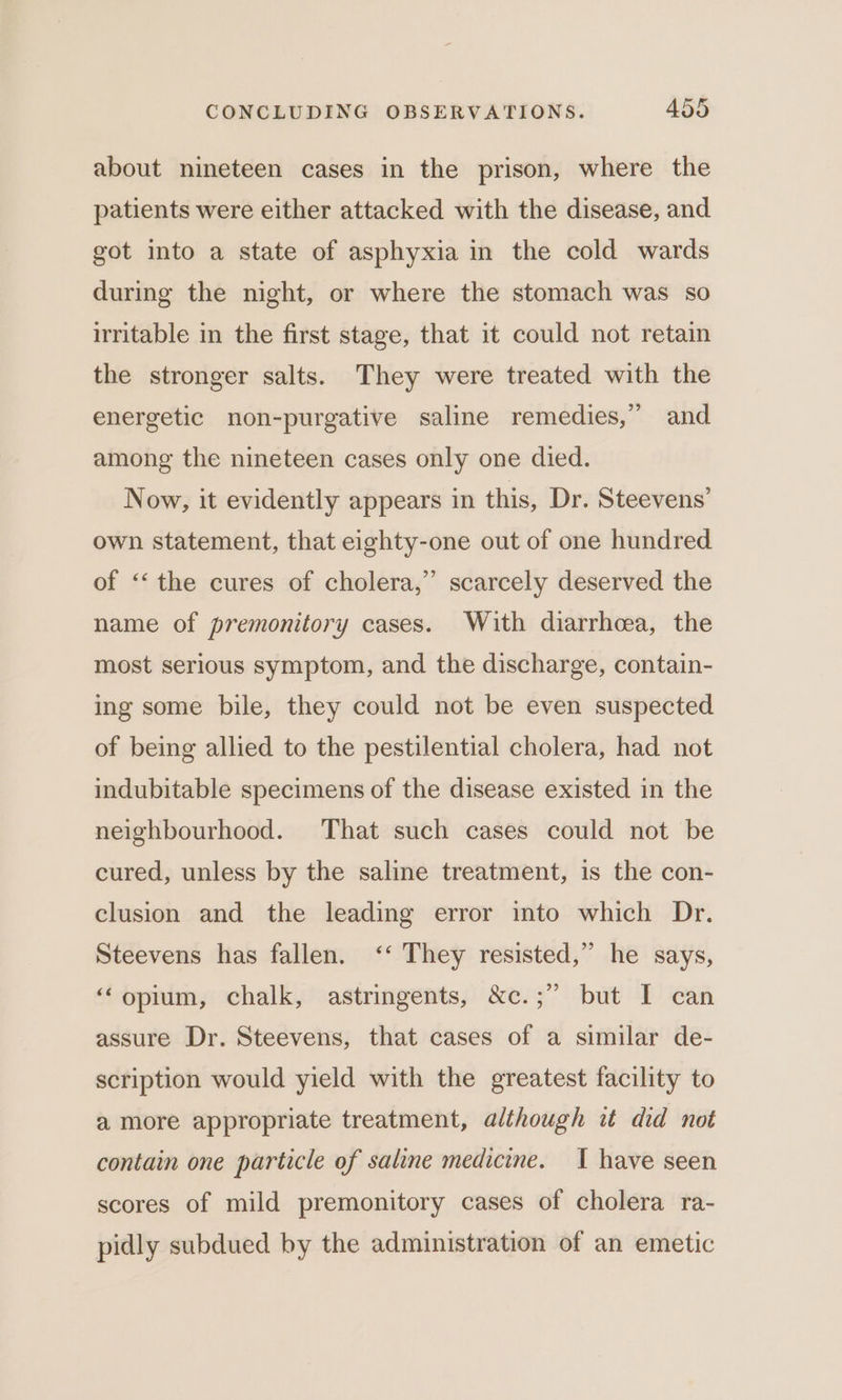 about nineteen cases in the prison, where the patients were either attacked with the disease, and got into a state of asphyxia in the cold wards during the night, or where the stomach was so irritable in the first stage, that it could not retain the stronger salts. They were treated with the energetic non-purgative saline remedies,” and among the nineteen cases only one died. Now, it evidently appears in this, Dr. Steevens’ own statement, that eighty-one out of one hundred 2 of ‘‘ the cures of cholera,” scarcely deserved the name of premonitory cases. With diarrhea, the most serious symptom, and the discharge, contain- ing some bile, they could not be even suspected of being allied to the pestilential cholera, had not indubitable specimens of the disease existed in the neighbourhood. That such cases could not be cured, unless by the saline treatment, is the con- clusion and the leading error into which Dr. Steevens has fallen. ‘‘ They resisted,” he says, “opium, chalk, astringents, &amp;c.;” but I can assure Dr. Steevens, that cases of a similar de- scription would yield with the greatest facility to a more appropriate treatment, although it did not contain one particle of saline medicine. I have seen scores of mild premonitory cases of cholera ra- pidly subdued by the administration of an emetic