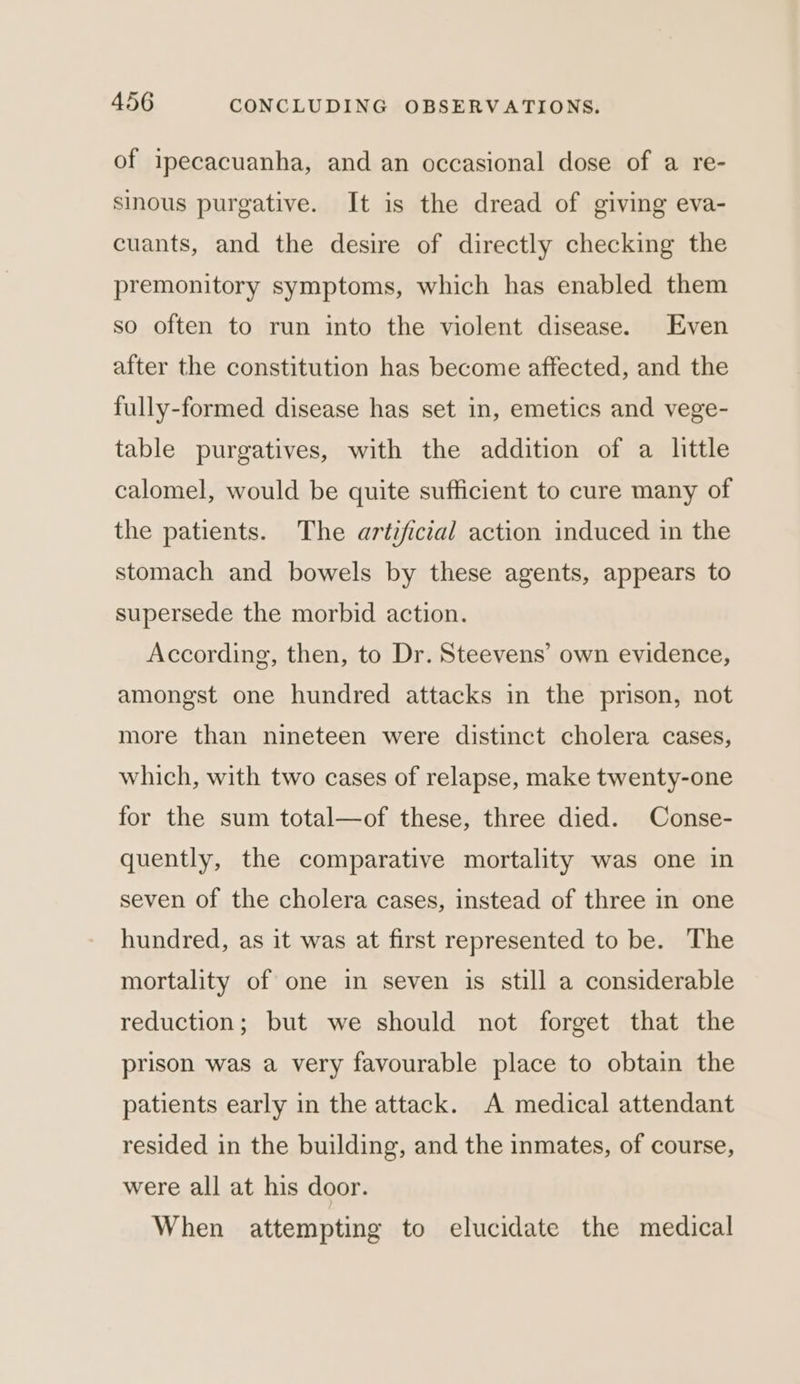of ipecacuanha, and an occasional dose of a re- sinous purgative. It is the dread of giving eva- cuants, and the desire of directly checking the premonitory symptoms, which has enabled them so often to run into the violent disease. Even after the constitution has become affected, and the fully-formed disease has set in, emetics and vege- table purgatives, with the addition of a little calomel, would be quite sufficient to cure many of the patients. The artificial action induced in the stomach and bowels by these agents, appears to supersede the morbid action. According, then, to Dr. Steevens’ own evidence, amongst one hundred attacks in the prison, not more than nineteen were distinct cholera cases, which, with two cases of relapse, make twenty-one for the sum total—of these, three died. Conse- quently, the comparative mortality was one in seven of the cholera cases, instead of three in one hundred, as it was at first represented to be. The mortality of one in seven is still a considerable reduction; but we should not forget that the prison was a very favourable place to obtain the patients early in the attack. A medical attendant resided in the building, and the inmates, of course, were all at his door. When attempting to elucidate the medical