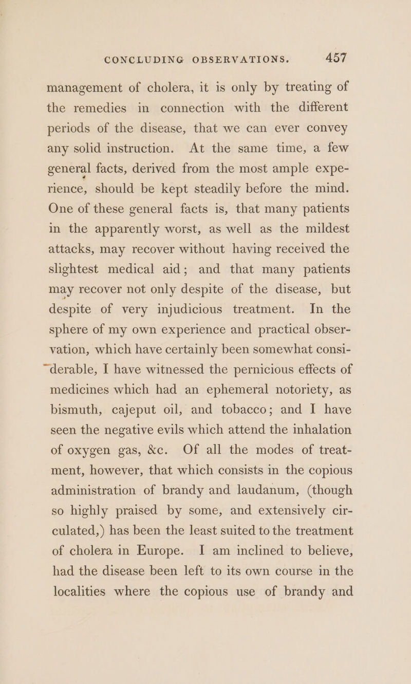 management of cholera, it is only by treating of the remedies in connection with the different periods of the disease, that we can ever convey any solid instruction. At the same time, a few general facts, derived from the most ample expe- rience, should be kept steadily before the mind. One of these general facts is, that many patients in the apparently worst, as well as the mildest attacks, may recover without having received the slightest medical aid; and that many patients may recover not only despite of the disease, but despite of very injudicious treatment. In the sphere of my own experience and practical obser- vation, which have certainly been somewhat consi- “derable, I have witnessed the pernicious effects of medicines which had an ephemeral notoriety, as bismuth, cajeput oil, and tobacco; and I have seen the negative evils which attend the inhalation of oxygen gas, &amp;c. Of all the modes of treat- ment, however, that which consists in the copious administration of brandy and laudanum, (though so highly praised by some, and extensively cir- culated,) has been the least suited to the treatment of cholera in Europe. IJ am inclined to believe, had the disease been left to its own course in the localities where the copious use of brandy and