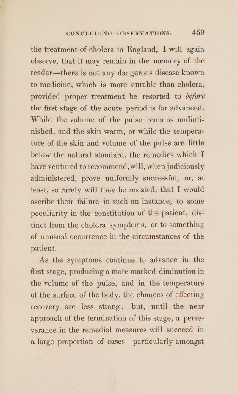 the treatment of cholera in England, I will again observe, that it may remain in the memory of the reader—there is not any dangerous disease known to medicine, which is more curable than cholera, provided proper treatment be resorted to before the first stage of the acute period is far advanced. While the volume of the pulse remains undimi- nished, and the skin warm, or while the tempera- ture of the skin and volume of the pulse are little below the natural standard, the remedies which I have ventured to recommend, will, when judiciously administered, prove uniformly successful, or, at least, so rarely will they be resisted, that I would ascribe their failure in such an instance, to some peculiarity in the constitution of the patient, dis- tinct from the cholera symptoms, or to something of unusual occurrence in the circumstances of the patient. As the symptoms continue to advance in the first stage, producing a more marked diminution in the volume of the pulse, and in the temperature of the surface of the body, the chances of effecting recovery are less strong; but, until the near approach of the termination of this stage, a perse- verance in the remedial measures will succeed in a large proportion of cases—particularly amongst