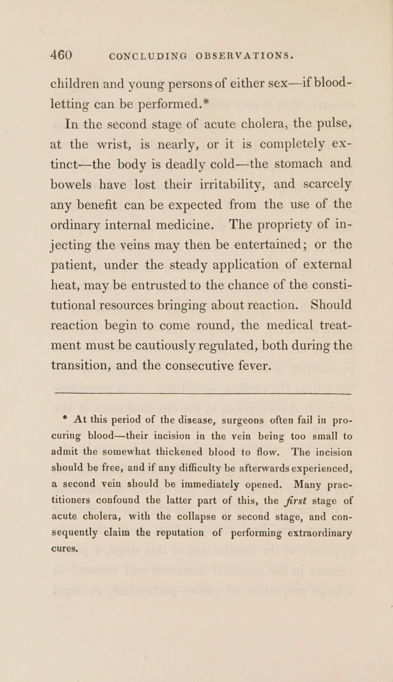 children and young persons of either sex—if blood- letting can be performed.* In the second stage of acute cholera, the pulse, at the wrist, is nearly, or it is completely ex- tinct—the body is deadly cold—the stomach and bowels have lost their irritability, and scarcely any benefit can be expected from the use of the ordinary internal medicine. The propriety of in- jecting the veins may then be entertained; or the patient, under the steady application of external heat, may be entrusted to the chance of the consti- tutional resources bringing about reaction. Should reaction begin to come round, the medical treat- ment must be cautiously regulated, both during the transition, and the consecutive fever. * At this period of the disease, surgeons often fail in pro- curing blood—their incision in the vein being too small to admit the somewhat thickened blood to flow. The incision should be free, and if any difficulty be afterwards experienced, a second vein should be immediately opened. Many prac- titioners confound the latter part of this, the first stage of acute cholera, with the collapse or second stage, and con- sequently claim the reputation of performing extraordinary cures,