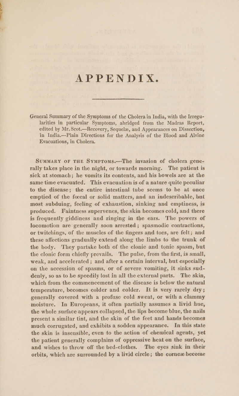 General Summary of the Symptoms of the Cholera in India, with the Irregu- larities in particular Symptoms, abridged from the Madras Report, edited by Mr. Scot.—Recovery, Sequelae, and Appearances on Dissection, in India.—Plain Directions for the Analysis of the Blood and Alvine Evacuations, in Cholera. ; SUMMARY OF THE SymptomMs.—The invasion of cholera gene- rally takes place in the night, or towards morning. The patient is sick at stomach; he vomits its contents, and his bowels are at the same time evacuated, This evacuation is of a nature quite peculiar to the disease; the entire intestinal tube seems to be at once emptied of the foecal or solid matters, and an indescribable, but most subduing, feeling of exhaustion, sinking and emptiness, is produced. Faintness supervenes, the skin becomes cold, and there is frequently giddiness and ringing in the ears. The powers of locomotion are generally soon arrested; spasmodic contractions, or twitchings, of the muscles of the fingers and toes, are felt; and these affections gradually extend along the limbs to the trunk of the body. They partake both of the clonic and tonic spasm, but the clonic form chiefly prevails. 'The pulse, from the first, is small, weak, and accelerated ; and after a certain interval, but especially on the accession of spasms, or of severe vomiting, it sinks sud- denly, so as to be speedily lost in all the external parts. The skin, which from the commencement of the disease is below the natural temperature, becomes colder and colder. It is very rarely dry; generally covered with a profuse cold sweat, or with a clammy moisture. In Europeans, it often partially assumes a livid hue, the whole surface appears collapsed, the lips become blue, the nails present a similar tint, and the skin of the feet and hands becomes much corrugated, and exhibits a sodden appearance. In this state the skin is insensible, even to the action of chemical agents, yet the patient generally complains of oppressive heat on the surface, and. wishes 1o throw off the bed-clothes. The eyes sink in their orbits, which are surrounded by a livid circle; the cornez become