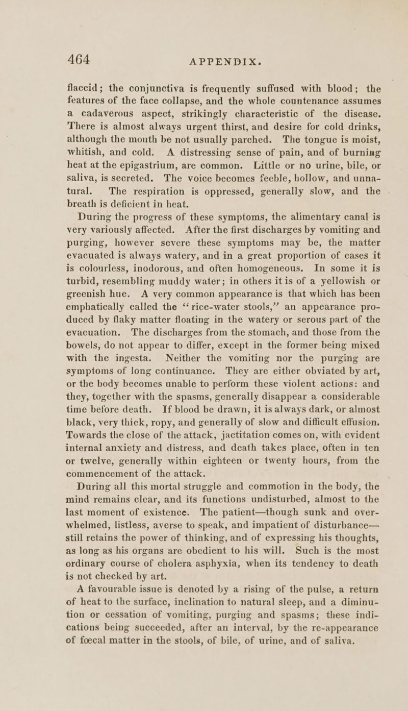 flaccid; the conjunctiva is frequently suffused with blood; the features of the face collapse, and the whole countenance assumes a cadaverous aspect, strikingly characteristic of the disease. There is almost always urgent thirst, and desire for cold drinks, although the mouth be not usually parched. The tongue is moist, whitish, and cold. A distressing sense of pain, and of burning heat at the epigastrium, are common. Little or no urine, bile, or saliva, is secreted. The voice becomes feeble, hollow, and unna- tural. The respiration is oppressed, generally slow, and the breath is deficient in heat. During the progress of these symptoms, the alimentary canal is very variously affected. After the first discharges by vomiting and purging, however severe these symptoms may be, the matter evacuated is always watery, and in a great proportion of cases it is colourless, inodorous, and often homogeneous. In some it is turbid, resembling muddy water; in others itis of a yellowish or greenish hue. A very common appearance is that which has been emphatically called the ‘‘ rice-water stools,” an appearance pro- duced by flaky matter floating in the watery or serous part of the evacuation. The discharges from the stomach, and those from the bowels, do not appear to differ, except in the former being mixed with the ingesta. Neither the vomiting nor the purging are symptoms of long continuance. They are either obviated by art, or the body becomes unable to perform these violent actions: and they, together with the spasms, generally disappear a considerable time before death. If blood be drawn, it is always dark, or almost black, very thick, ropy, and generally of slow and difficult effusion. Towards the close of the attack, jactitation comes on, with evident internal anxiety and distress, and death takes place, often in ten or twelve, generally within eighteen or twenty hours, from the commencement of the attack. During all this mortal struggle and commotion in the body, the mind remains clear, and its functions undisturbed, almost to the last moment of existence. The patient—though sunk and over- whelmed, listless, averse to speak, and impatient of disturbance— still retains the power of thinking, and of expressing his thoughts, as long as his organs are obedient to his will. Such is the most ordinary course of cholera asphyxia, when its tendency to death is not checked by art. A favourable issue is denoted by a rising of the pulse, a return of heat to the surface, inclination to natural sleep, and a diminu- tion or cessation of vomiting, purging and spasms; these indi- cations being succeeded, after an interval, by the re-appearance of foecal matter in the stools, of bile, of urine, and of saliva.