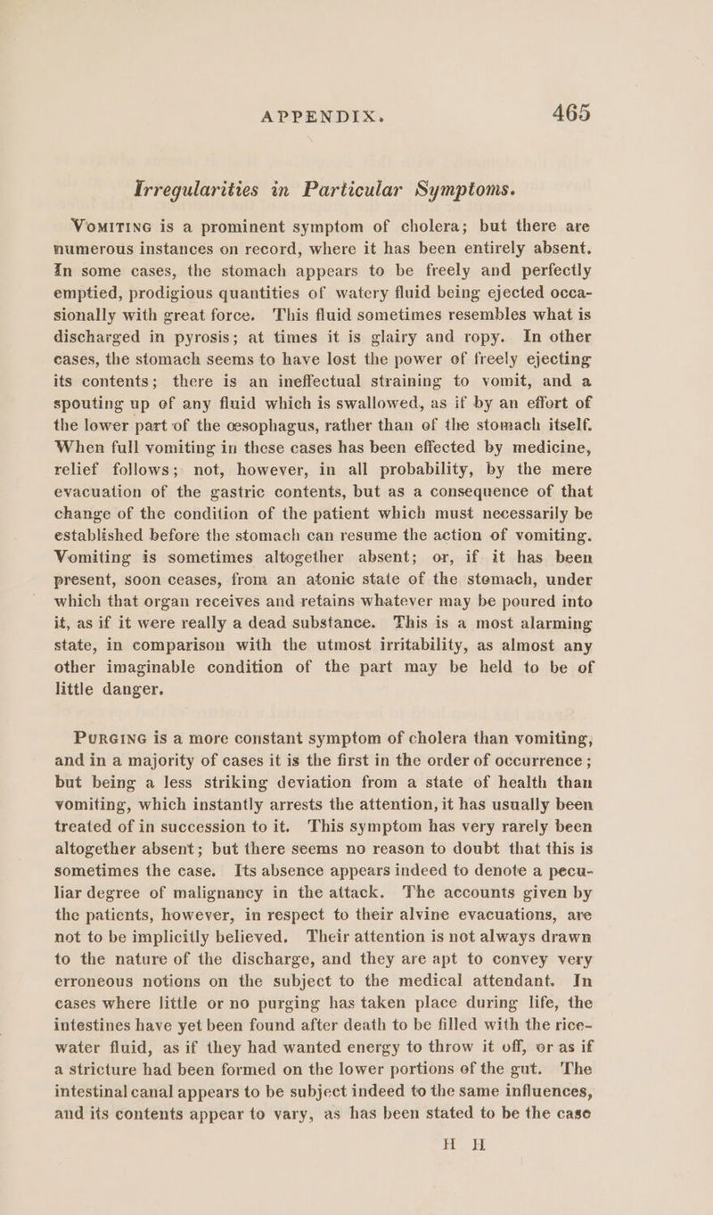 Irregularities in Particular Symptoms. VomMITING is a prominent symptom of cholera; but there are numerous instances on record, where it has been entirely absent. In some cases, the stomach appears to be freely and perfectly emptied, prodigious quantities of watery fluid being ejected occa- sionally with great force. This fluid sometimes resembles what is discharged in pyrosis; at times it is glairy and ropy. In other cases, the stomach seems to have lost the power of freely ejecting its contents; there is an ineffectual straining to vomit, and a spouting up ef any fluid which is swallowed, as if by an effort of the lower part of the oesophagus, rather than of the stomach itself. When full vomiting in these cases has been effected by medicine, relief follows; not, however, in all probability, by the mere evacuation of the gastric contents, but as a consequence of that change of the condition of the patient which must necessarily be established before the stomach can resume the action of vomiting. Vomiting is sometimes altogether absent; or, if it has been present, soon ceases, from an atonic state of the stemach, under which that organ receives and retains whatever may be poured into it, as if it were really a dead substance. This is a most alarming state, in comparison with the utmost irritability, as almost any other imaginable condition of the part may be held to be of little danger. PURGING is a more constant symptom of cholera than vomiting, and in a majority of cases it is the first in the order of occurrence ; but being a less striking deviation from a state of health than vomiting, which instantly arrests the attention, it has usually been treated of in succession to it. This symptom has very rarely been altogether absent; but there seems no reason to doubt that this is sometimes the case. Its absence appears indeed to denote a pecu- liar degree of malignancy in the attack. The accounts given by the patients, however, in respect to their alvine evacuations, are not to be implicitly believed. Their attention is not always drawn to the nature of the discharge, and they are apt to convey very erroneous notions on the subject to the medical attendant. In cases where little or no purging has taken place during life, the intestines have yet been found after death to be filled with the rice- water fluid, as if they had wanted energy to throw it off, or as if a stricture had been formed on the lower portions of the gut. The intestinal canal appears to be subject indeed to the same influences, and its contents appear to vary, as has been stated to be the case Ls ees |