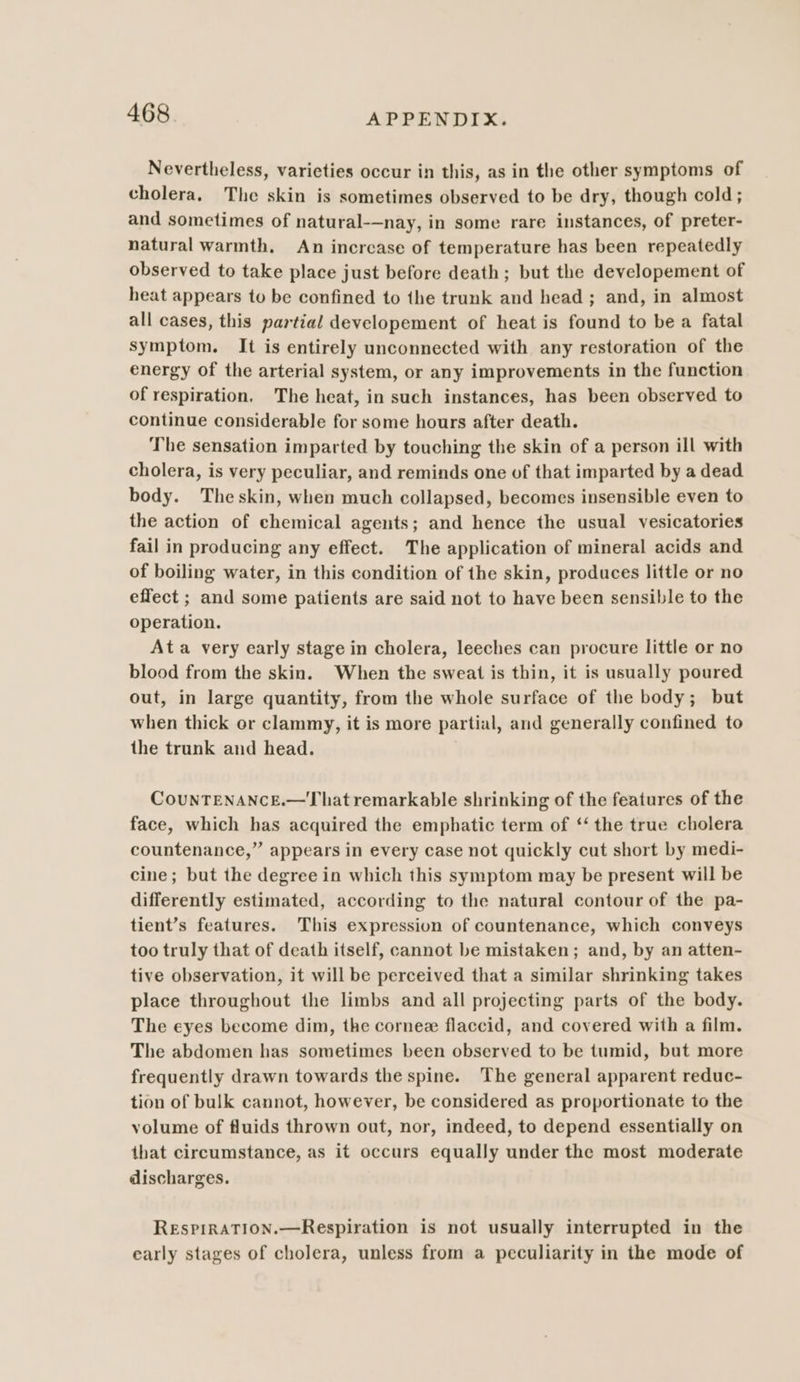 Nevertheless, varieties occur in this, as in the other symptoms of cholera, The skin is sometimes observed to be dry, though cold; and sometimes of natural-—nay, in some rare instances, of preter- natural warmth. An increase of temperature has been repeatedly observed to take place just before death; but the developement of heat appears to be confined to the trunk and head ; and, in almost all cases, this partial developement of heat is found to be a fatal symptom. It is entirely unconnected with any restoration of the energy of the arterial system, or any improvements in the function of respiration. The heat, in such instances, has been observed to continue considerable for some hours after death. The sensation imparted by touching the skin of a person ill with cholera, is very peculiar, and reminds one of that imparted by a dead body. Theskin, when much collapsed, becomes insensible even to the action of chemical agents; and hence the usual vesicatories fail in producing any effect. The application of mineral acids and of boiling water, in this condition of the skin, produces little or no effect ; and some patients are said not to have been sensible to the operation. Ata very early stage in cholera, leeches can procure little or no blood from the skin. When the sweat is thin, it is usually poured out, in large quantity, from the whole surface of the body; but when thick or clammy, it is more partial, and generally confined to the trunk and head. CouNTENANCE.—That remarkable shrinking of the features of the face, which has acquired the emphatic term of ‘‘ the true cholera countenance,” appears in every case not quickly cut short by medi- cine; but the degree in which this symptom may be present will be differently estimated, according to the natural contour of the pa- tient’s features. This expression of countenance, which conveys too truly that of death itself, cannot be mistaken; and, by an atten- tive observation, it will be perceived that a similar shrinking takes place throughout the limbs and all projecting parts of the body. The eyes become dim, the cornez flaccid, and covered with a film. The abdomen has sometimes been observed to be tumid, but more frequently drawn towards the spine. The general apparent reduc- tion of bulk cannot, however, be considered as proportionate to the volume of fluids thrown out, nor, indeed, to depend essentially on that circumstance, as it occurs equally under the most moderate discharges. ReEsPIRATION.—Respiration is not usually interrupted in the early stages of cholera, unless from a peculiarity in the mode of