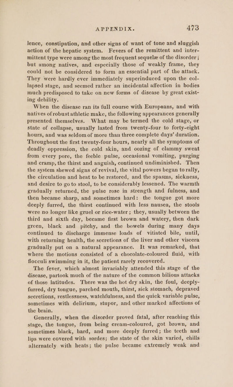 Jence, constipation, and other signs of want of tone and sluggish action of the hepatic system. Fevers of the remittent and inter- mittent type were among the most frequent sequelz of the disorder ; but among natives, and especially those of weakly frame, they could not be considered to form an essential part of the attack. They were hardly ever immediately superinduced upon the col- lapsed stage, and seemed rather an incidental affection in bodies much predisposed to take on new forms of disease by great exist- ing debility. When the disease ran its full course with Europeans, and with natives of robust athletic make, the following appearances generally presented themselves. What may be termed the cold stage, or state of collapse, usually lasted from twenty-four to forty-eight hours, and was seldom of more than three complete days’ duration. Throughout the first twenty-four hours, nearly all the symptoms of deadly oppression, the cold skin, and oozing of clammy sweat from every pore, the feeble pulse, occasional vomiting, purging and cramp, the thirst and anguish, continued undiminished. Then the system shewed signs of revival, the vital powers began to rally, the circulation and heat to be restored, and the spasms, sickness, and desire to go to stool, to be considerably lessened. The warmth gradually returned, the pulse rose in strength and fulness, and then became sharp, and sometimes hard: the tongue got more deeply furred, the thirst continued with less nausea, the stools were no longer like gruel or rice-water ; they, usually between the third and sixth day, became first brown and watery, then dark green, black and pitchy, and the bowels during many days continued to discharge immense loads of vitiated bile, until, with returning health, the secretions of the liver and other viscera gradually put on a natural appearance. It was remarked, that where the motions consisted of a chocolate-coloured fluid, with flocculi swimming in it, the patient rarely recovered. The fever, which almost invariably attended this stage of the disease, partook much of the nature of the common bilious attacks of those latitudes. There was the hot dry skin, the foul, deeply- furred, dry tongue, parched mouth, thirst, sick stomach, depraved secretions, restlessness, watchfulness, and the quick variable pulse, sometimes with delirium, stupor, and other marked affections of the brain. Generally, when the disorder proved fatal, after reaching this stage, the tongue, from being cream-coloured, got brown, and sometimes black, hard, and more deeply furred; the teeth and lips were covered with sordes; the state of the skin varied, chills alternately with heats; the pulse became extremely weak and