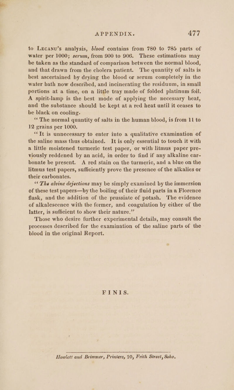 to LEcANu’s analysis, blood contains from 780 to 785 parts of water per 1000; serum, from 900 to 906. These estimations may be taken as the standard of comparison between the normal blood, and that drawn from the cholera patient. The quantity of salts is best ascertained by drying the blood or serum completely in the water bath now described, and incinerating the residuum, in small portions at a time, on a little tray made of folded platinum foil. A spirit-lamp is the best mode of applying the necessary heat, and the substance should be kept at a red heat until it ceases to be black on cooling. ** The normal quantity of salts in the human blood, is from 11 to 12 grains per 1000. : “‘It is unnecessary to enter into a qualitative examination of the saline mass thus obtained. It is only essential to touch it with a little moistened turmeric test paper, or with litmus paper pre- viously reddened by an acid, in order to find if any alkaline car- bonate be present. A red stain on the turmeric, and a blue on the litmus test papers, sufficiently prove the presence of the alkalies or their carbonates. ‘“ The alvine dejections may be simply examined by the immersion of these test papers—by the boiling of their fluid parts in a Florence flask, and the addition of the prussiate of potash. ‘The evidence of alkalescence with the former, and coagulation by either of the latter, is sufficient to show their nature.”’ Those who desire further experimental details, may consult the processes described for the examination of the saline parts of the blood in the original Report. FINIS. Howlett and Brimmer, Printers, 10, Frith Street, Soho.