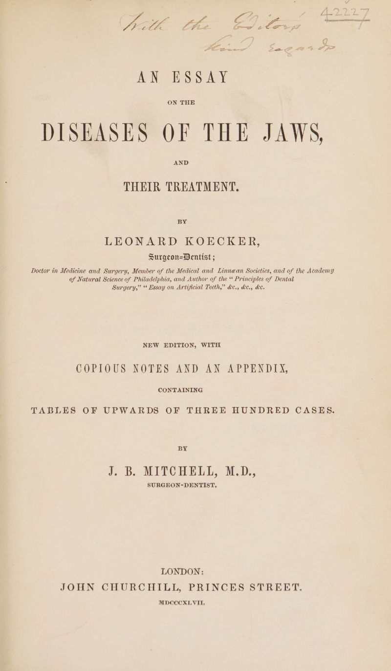 A: Se o AN ESSAY DISEASES OF THE JAWS, THEIR TREATMENT. BY LEONARD KOECKER, Surgean=Dentist ; Doctor in Medicine and Surgery, Member of the Medical and Linnean Societies, and of the Academy of Natural Science of Philadelphia, and Author of the * Principles of Dental Surgery,” “ Essay on Artificial Teeth,” de., &amp;e., he. NEW EDITION, WITH COPIOUS NOTES AND AN APPENDIX, CONTAINING TABLES OF UPWARDS OF THREE HUNDRED CASES. BY f. B. MITCHELL, M.D, SURGEON-DENTIST. LONDON: JOHN CHURCHILL, PRINCES STREET. MDCCECXLVII,