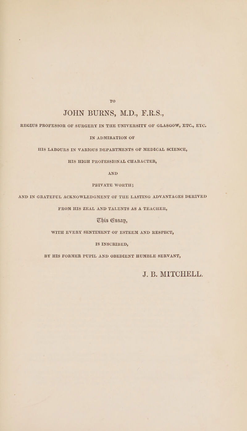 TO JOHN BURNS, M.D., F.R.S., REGIUS PROFESSOR OF SURGERY IN THE UNIVERSITY OF GLASGOW, ETC., ETC. IN ADMIRATION OF HIS LABOURS IN VARIOUS DEPARTMENTS OF MEDICAL SCIENCE, HIS HIGH PROFESSIONAL CHARACTER, AND PRIVATE WORTH} AND IN GRATEFUL ACKNOWLEDGMENT OF THE LASTING ADVANTAGES DERIVED FROM HIS ZEAL AND TALENTS AS A TEACHER, his Essap, WITH EVERY SENTIMENT OF ESTEEM AND RESPECT, IS INSCRIBED, BY HIS FORMER PUPIL AND OBEDIENT HUMBLE SERVANT, J. B. MITCHELL.