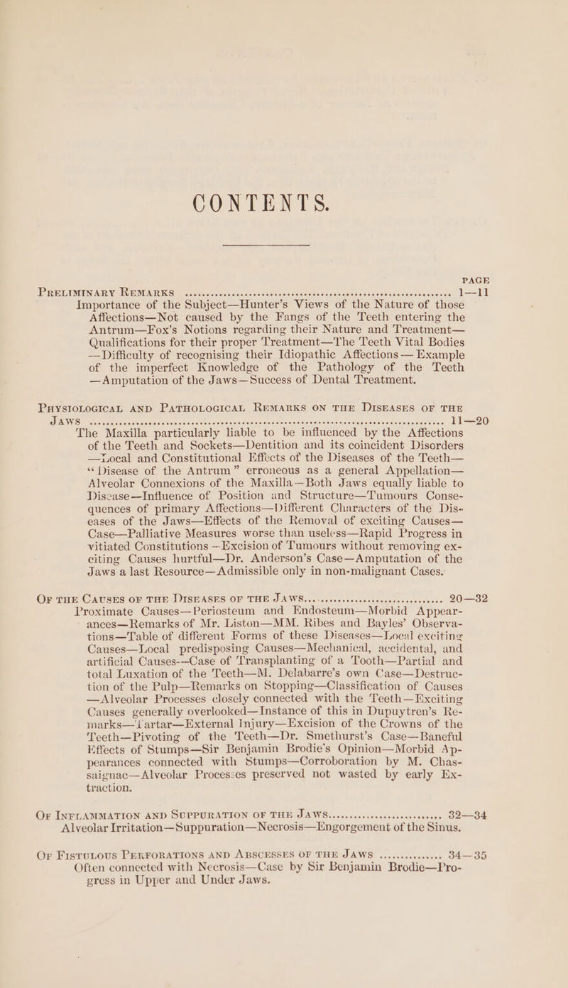 CONTENTS. PEL DMEN ABR Ys EMM RR Sc oes asians scinessisod ves dadcots «sewn gions sia weisigasaisledeaeaing 1—11 Importance of the Subject—Hunter’s Views of the Nature of those Affections—Not caused by the Fangs of the Teeth entering the Antrum—Fox’s Notions regarding their Nature and Treatment— Qualifications for their proper Treatment—The Teeth Vital Bodies —Difficulty of recognising their Idiopathic Affections — Example of the imperfect Knowledge of the Pathology of the Teeth —Amputation of the Jaws—Success of Dental Treatment. PuystoLoGicaL AND PATHOLOGICAL REMARKS ON THE DISEASES OF THE ES Wisin on oes ace aca Sermons avs roaiaeonceamlanes docu ae Sanauleciuna note asic tinisanacis aie thss 11—20 The Maxilla particularly liable to be influenced by the Affections of the Teeth and Sockets—Dentition and its coincident Disorders —Local and Constitutional Effects of the Diseases of the Teeth— ‘Disease of the Antrum” erroneous as a general Appellation— Alveolar Connexions of the Maxilla—Both Jaws equally liable to Discase—Influence of Position and Structure—Tumours Conse- quences of primary Affections—Different Characters of the Dis« eases of the Jaws—Effects of the Removal of exciting Causes— Case—Palliative Measures worse than useless—Rapid Progress in vitiated Constitutions — Excision of ‘Tumours without removing ex- citing Causes hurtful—Dr. Anderson’s Case—Amputation of the Jaws a last Resource—Admissible only in non-malignant Cases. Or THE CAUSES OF THE DISEASES OF THE JAWS.......ccccscscssscswcesscccceces 20—32 Proximate Causes—-Periosteum and KEndosteum—Morbid Appear- ances—Remarks of Mr. Liston—MM. Ribes and Bayles’ Observa- tions—Table of different Forms of these Diseases—Local exciting Causes—Local predisposing Causes—Mechanical, accidental, and artificial Causes-—Case of Transplanting of a Tooth—Partial and total Luxation of the Teeth—M. Delabarre’s own Case—Destruc- tion of the Pulp—Remarks on Stopping—Classification of Causes — Alveolar Processes closely connected with the Teeth—Exciting Causes generally overlooked—Instance of this in Dupuytren’s Re- marks—‘Jartar—External Injury—Excision of the Crowns of the Teeth—Pivoting of the Teeth—Dr. Smethurst’s Case—Baneful Effects of Stumps—Sir Benjamin Brodie’s Opinion—Morbid Ap- pearances connected with Stumps—Corroboration by M. Chas- saignac—Alveolar Proceszes preserved not wasted by early Ex- traction. Or INFLAMMATION AND SUPPURATION OF THE JAWS......ccccssessceccceseeees 32—34 Alveolar Irritation—Suppuration—Necrosis—Engorgement of the Sinus. Or FisruLous PERFORATIONS AND ABSCESSES OF THE JAWS ...........045. 34—35 Often connected with Necrosis—Case by Sir Benjamin Brodie—Pro- gress in Upper and Under Jaws.