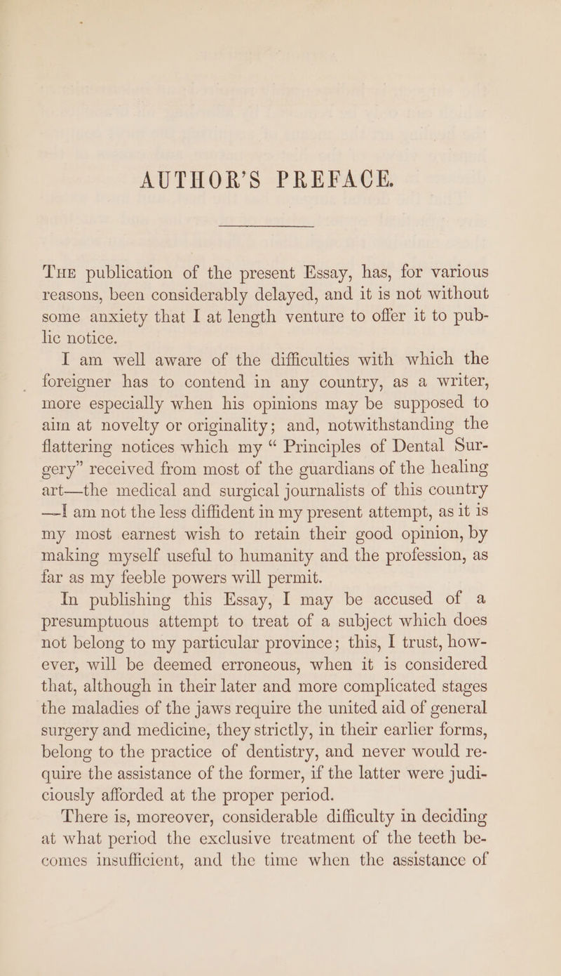 Tue publication of the present Essay, has, for various reasons, been considerably delayed, and it is not without some anxiety that I at length venture to offer it to pub- lic notice. I am well aware of the difficulties with which the foreigner has to contend in any country, as a writer, more especially when his opinions may be supposed to aim at novelty or originality; and, notwithstanding the flattering notices which my “ Principles of Dental Sur- gery” received from most of the guardians of the healing art—the medical and surgical journalists of this country —I am not the less diffident in my present attempt, as it 1s my most earnest wish to retain their good opinion, by making myself useful to humanity and the profession, as far as my feeble powers will permit. In publishing this Essay, I may be accused of a presumptuous attempt to treat of a subject which does not belong to my particular province; this, I trust, how- ever, will be deemed erroneous, when it is considered that, although in their later and more complicated stages the maladies of the jaws require the united aid of general surgery and medicine, they strictly, in their earlier forms, belong to the practice of dentistry, and never would re- quire the assistance of the former, if the latter were judi- clously afforded at the proper period. There is, moreover, considerable difficulty in deciding at what period the exclusive treatment of the teeth be- comes insufficient, and the time when the assistance of