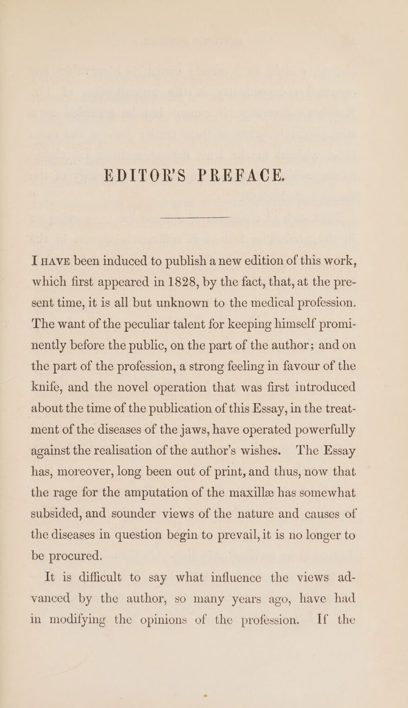 EDITORS PREFACE. I HAVE been induced to publish a new edition of this work, which first appeared in 1828, by the fact, that, at the pre- sent time, it is all but unknown to the medical profession. The want of the peculiar talent for keeping himself promi- nently before the public, on the part of the author; and on the part of the profession, a strong feeling in favour of the knife, and the novel operation that was first introduced about the time of the publication of this Essay, in the treat- ment of the diseases of the jaws, have operated powerfully against the realisation of the author’s wishes. The Essay has, moreover, long been out of print, and thus, now that the rage for the amputation of the maxille: has somewhat subsided, and sounder views of the nature and causes of the diseases in question begin to prevail, it is no longer to be procured. It is difficult to say what influence the views ad- vanced by the author, so many years ago, have had in modifying the opinions of the profession. If the