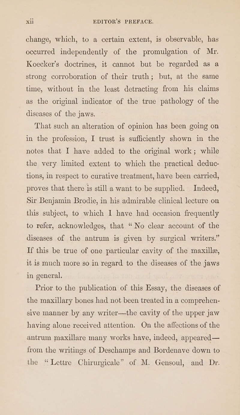 change, which, to a certain extent, is observable, has occurred independently of the promulgation of Mr. Koecker’s doctrines, it cannot but be regarded as a strong corroboration of their truth; but, at the same time, without in the least detracting from his claims as the original indicator of the true pathology of the diseases of the jaws. That such an alteration of opinion has been going on in the profession, I trust is sufficiently shown in the notes that I have added to the original work; while the very limited extent to which the practical deduc- tions, in respect to curative treatment, have been carried, proves that there is still a want to be supplied. Indeed, Sir Benjamin Brodie, in his admirable clinical lecture on this subject, to which I have had occasion frequently to refer, acknowledges, that “No clear account of the diseases of the antrum is given by surgical writers.” If this be true of one particular cavity of the maxille, it is much more so in regard to the diseases of the jaws in general. Prior to the publication of this Essay, the diseases of the maxillary bones had not been treated in a comprehen- sive manner by any writer—the cavity of the upper jaw having alone received attention. On the affections of the antrum maxillare many works have, indeed, appeared— from the writings of Deschamps and Bordenave down to the “Lettre Chirurgicale” of M. Gensoul, and Dr.