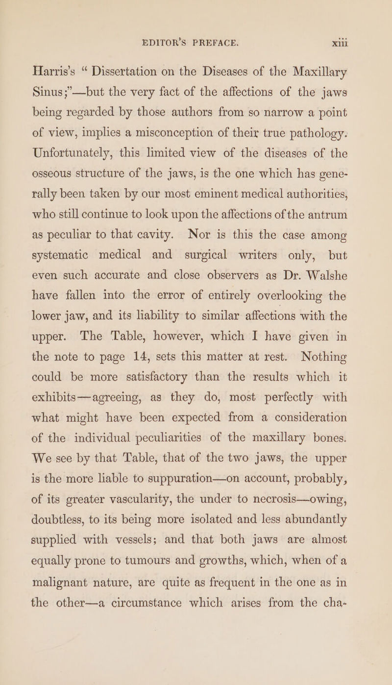 Harris's “ Dissertation on the Diseases of the Maxillary Sinus ;’—but the very fact of the affections of the jaws being regarded by those authors from so narrow a point of view, implies a misconception of their true pathology. Unfortunately, this limited view of the diseases of the osseous structure of the jaws, is the one which has gene- rally been taken by our most eminent medical authorities, who still continue to look upon the affections of the antrum as peculiar to that cavity. Nor is this the case among systematic medical and surgical writers only, but even such accurate and close observers as Dr. Walshe have fallen into the error of entirely overlooking the lower jaw, and its liability to similar affections with the upper. The Table, however, which I have given in the note to page 14, sets this matter at rest. Nothing could be more satisfactory than the results which it exhibits—agreeing, as they do, most perfectly with what might have been expected from a consideration of the individual peculiarities of the maxillary bones. We see by that Table, that of the two jaws, the upper is the more liable to suppuration—on account, probably, of its greater vascularity, the under to necrosis—owing, doubtless, to its being more isolated and less abundantly supplied with vessels; and that both jaws are almost equally prone to tumours and growths, which, when of a malignant nature, are quite as frequent in the one as in the other—a circumstance which arises from the cha-