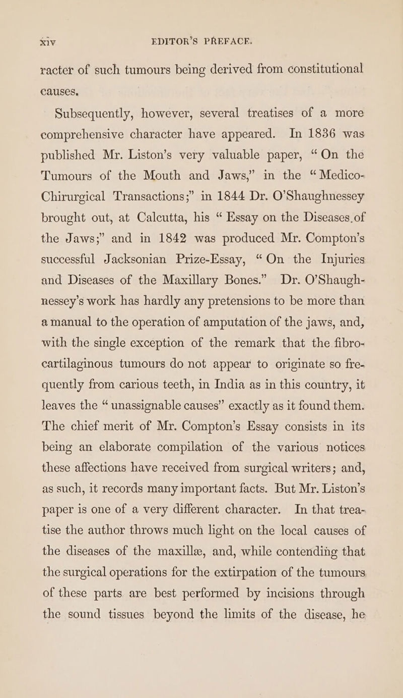 racter of such tumours being derived from constitutional Causes. | Subsequently, however, several treatises of a more comprehensive character have appeared. In 1836 was published Mr. Liston’s very valuable paper, “On the Tumours of the Mouth and Jaws,” in the “ Medico- Chirurgical Transactions;” in 1844 Dr. O’Shaughnessey brought out, at Calcutta, his “ Essay on the Diseases. of the Jaws;” and in 1842 was produced Mr. Compton’s successful Jacksonian Prize-Essay, “On the Injuries and Diseases of the Maxillary Bones.” Dr. O’Shaugh- nessey’s work has hardly any pretensions to be more than a manual to the operation of amputation of the jaws, and, with the single exception of the remark that the fibro- cartilaginous tumours do not appear to originate so fre- quently from carious teeth, in India as in this country, it leaves the “ unassignable causes” exactly as it found them. The chief merit of Mr. Compton’s Essay consists in its being an elaborate compilation of the various notices these affections have received from surgical writers; and, as such, it records many important facts. But Mr. Liston’s paper is one of a very different character. In that trea- tise the author throws much light on the local causes of the diseases of the maxille, and, while contending that the surgical operations for the extirpation of the tumours of these parts are best performed by incisions through the sound tissues beyond the limits of the disease, he