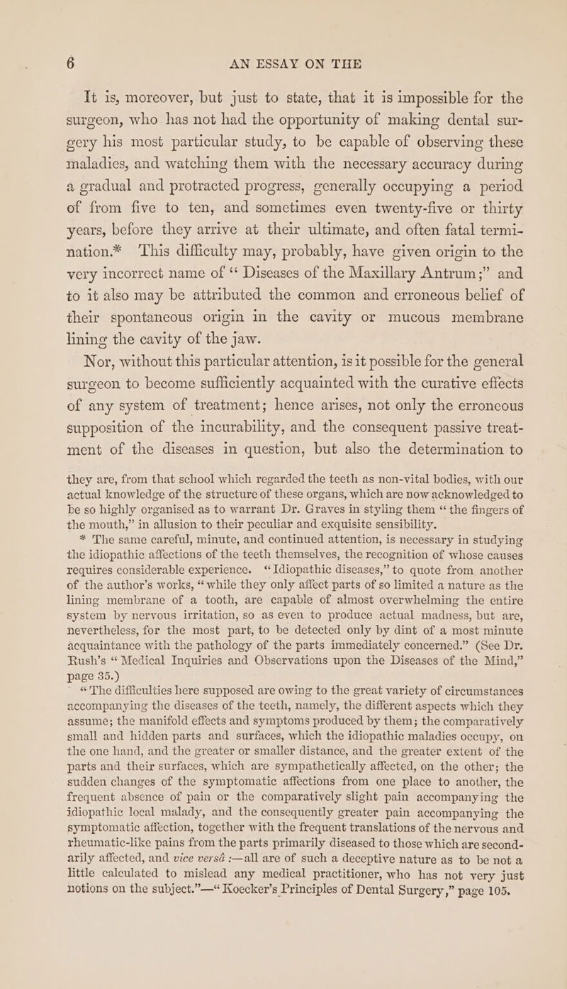 It is, moreover, but just to state, that it is impossible for the surgeon, who has not had the opportunity of making dental sur- gery his most particular study, to be capable of observing these maladies, and watching them with the necessary accuracy during a gradual and protracted progress, generally occupying a period of from five to ten, and sometimes even twenty-five or thirty years, before they arrive at their ultimate, and often fatal termi- nation.* ‘This difficulty may, probably, have given origin to the ) very incorrect name of ‘ Diseases of the Maxillary Antrum;” and to it also may be attributed the common and erroneous belief of their spontaneous origin in the cavity or mucous membrane lining the cavity of the jaw. Nor, without this particular attention, 1s it possible for the general surgeon to become sufficiently acquainted with the curative effects of any system of treatment; hence arises, not only the erroncous supposition of the incurability, and the consequent passive treat- ment of the diseases in question, but also the determination to they are, from that school which regarded the teeth as non-vital bodies, with our actual knowledge of the structure of these organs, which are now acknowledged to be so highly organised as to warrant Dr. Graves in styling them “ the fingers of the mouth,” in allusion to their peculiar and exquisite sensibility. * The same careful, minute, and continued attention, is necessary in studying the idiopathic affections of the teeth themselves, the recognition of whose causes requires considerable experience. ‘Idiopathic diseases,” to quote from another of the author’s works, “while they only affect parts of so limited a nature as the lining membrane of a tooth, are capable of almost overwhelming the entire system by nervous irritation, so as even to produce actual madness, but are, nevertheless, for the most part, to be detected only by dint of a most minute acquaintance with the pathology of the parts immediately concerned.” (See Dr. Rush’s “ Medical Inquiries and Observations upon the Diseases of the Mind,” page 35.) “ The difficulties here supposed are owing to the great variety of circumstances accompanying the diseases of the teeth, namely, the different aspects which they assume; the manifold effects and symptoms produced by them; the comparatively small and hidden parts and surfaces, which the idiopathic maladies occupy, on the one hand, and the greater or smaller distance, and the greater extent of the parts and their surfaces, which are sympathetically affected, on the other; the sudden changes of the symptomatic affections from one place to another, the frequent absence of pain or the comparatively slight pain accompanying the idiopathic local malady, and the consequently greater pain accompanying the symptomatic affection, together with the frequent translations of the nervous and rheumatic-like pains from the parts primarily diseased to those which are second- arily affected, and vice versé :—all are of such a deceptive nature as to be not a little calculated to mislead any medical practitioner, who has not very just notions on the subject.”—“ Koecker’s Principles of Dental Surgery ,” page 105.