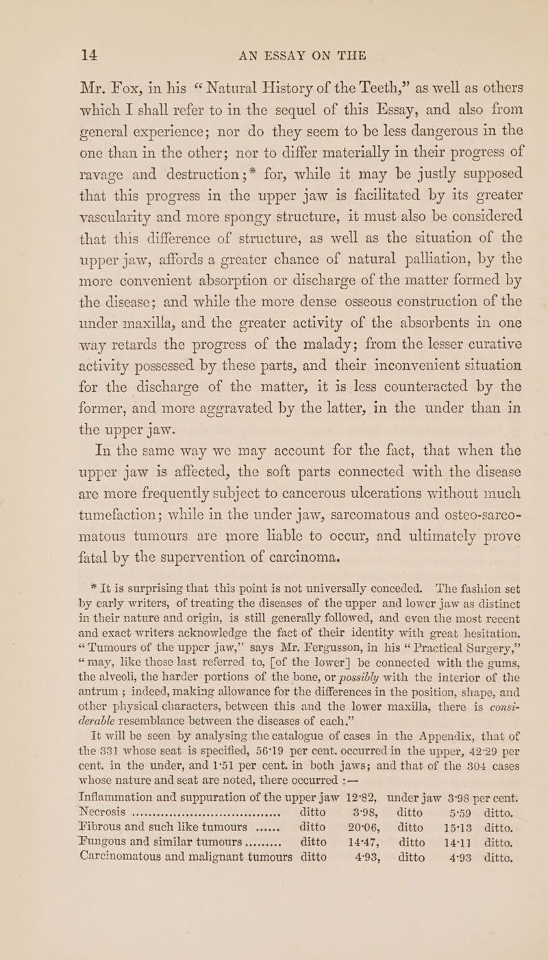 Mr. Fox, in his “ Natural History of the Teeth,” as well as others which I shall refer to in the sequel of this Essay, and also from general experience; nor do they seem to be less dangerous in the one than in the other; nor to differ materially in their progress of ravage and destruction;* for, while it may be justly supposed that this progress in the upper jaw 1s facilitated by its greater vascularity and more spongy structure, it must also be considered that this difference of structure, as well as the situation of the upper jaw, affords a greater chance of natural palliation, by the more convenient absorption or discharge of the matter formed by the disease; and while the more dense osseous construction of the under maxilla, and the greater activity of the absorbents in one way retards the progress of the malady; from the lesser curative activity possessed by these parts, and their inconvenient situation for the discharge of the matter, it is less counteracted by the former, and more ageravated by the latter, in the under than in the upper jaw. In the same way we may account for the fact, that when the upper jaw is affected, the soft parts connected with the disease are more frequently subject to cancerous ulcerations without much tumefaction; while in the under jaw, sarcomatous and osteo-sarco- matous tumours are more liable to occur, and ultimately prove fatal by the supervention of carcinoma. * Tt is surprising that this point is not universally conceded. The fashion set by early writers, of treating the diseases of the upper and lower jaw as distinct in their nature and origin, is still generally followed, and even the most recent and exact writers acknowledge the fact of their identity with great hesitation. “Tumours of the upper jaw,” says Mr. Fergusson, in his “ Practical Surgery,” “may, like those last referred to, [of the lower] be connected with the gums, the alveoli, the harder portions of the bone, or possibly with the interior of the antrum ; indeed, making allowance for the differences in the position, shape, and other physical characters, between this and the lower maxilla, there is consi- derable resemblance between the diseases of each.” It will be seen by analysing the catalogue of cases in the Appendix, that of the 331 whose seat is specified, 56°19 per cent. occurred in the upper, 42°29 per cent. in the under, and 1°51 per cent. in both jaws; and that of the 304 cases whose nature and seat are noted, there occurred :— Inflammation and suppuration of the upper jaw 12°82, under jaw 3°98 per cent. “Necrosis .....0..00 ehacseeeeneets ae RCLtLO 3°98, ditto 5°59 ditto. Fibrous and such like tumours ......._ ditto 20°06, ditto 15°13 ditto. Fungous and similar tumours.......... ditto 14°47, ditto 14°11 ditto. Carcinomatous and malignant tumours ditto 493, ditto 4°93 ditto.