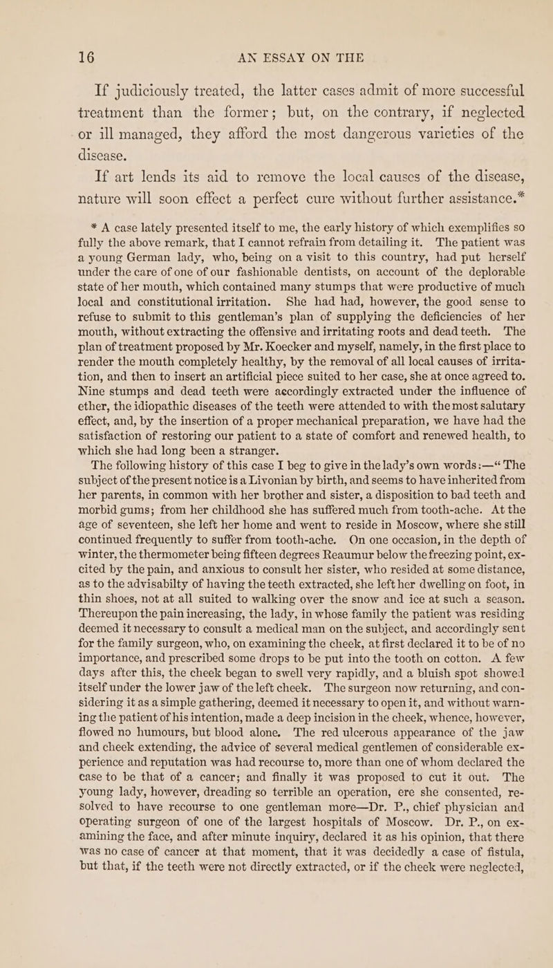 If judiciously treated, the latter cases admit of more successful treatment than the former; but, on the contrary, if neglected or ill managed, they afford the most dangerous varieties of the disease. If art lends its aid to remove the local causes of the disease, nature will soon effect a perfect cure without further assistance.” * A case lately presented itself to me, the early history of which exemplifies so fully the above remark, that I cannot refrain from detailing it. The patient was a young German lady, who, being on a visit to this country, had put herself under the care of one of our fashionable dentists, on account of the deplorable state of her mouth, which contained many stumps that were productive of much local and constitutional irritation. She had had, however, the good sense to refuse to submit to this gentleman’s plan of supplying the deficiencies of her mouth, without extracting the offensive and irritating roots and dead teeth. The plan of treatment proposed by Mr. Koecker and myself, namely, in the first place to render the mouth completely healthy, by the removal of all local causes of irrita- tion, and then to insert an artificial piece suited to her case, she at once agreed to. Nine stumps and dead teeth were accordingly extracted under the influence of ether, the idiopathic diseases of the teeth were attended to with the most salutary effect, and, by the insertion of a proper mechanical preparation, we have had the satisfaction of restoring our patient to a state of comfort and renewed health, to which she had long been a stranger. The following history of this case I beg to give in the lady’s own words:—“ The subject of the present notice is a Livonian by birth, and seems to have inherited from her parents, in common with her brother and sister, a disposition to bad teeth and morbid gums; from her childhood she has suffered much from tooth-ache. At the age of seventeen, she left her home and went to reside in Moscow, where she still continued frequently to suffer from tooth-ache. Qn one occasion, in the depth of winter, the thermometer being fifteen degrees Reaumur below the freezing point, ex- cited by the pain, and anxious to consult her sister, who resided at some distance, as to the advisabilty of having the teeth extracted, she left her dwelling on foot, in thin shoes, not at all suited to walking over the snow and ice at such a season. ‘Thereupon the pain increasing, the lady, in whose family the patient was residing deemed it necessary to consult a medical man on the subject, and accordingly sent for the family surgeon, who, on examining the cheek, at first declared it to be of no importance, and prescribed some drops to be put into the tooth on cotton. A few days after this, the cheek began to swell very rapidly, and a bluish spot showed itself under the lower jaw of the left cheek. The surgeon now returning, and con- sidering it as asimple gathering, deemed it necessary to open it, and without warn- ing the patient of his intention, made a deep incision in the cheek, whence, however, flowed no humours, but blood alone. The red ulcerous appearance of the jaw and cheek extending, the advice of several medical gentlemen of considerable ex- perience and reputation was had recourse to, more than one of whom declared the case to be that of a cancer; and finally it was proposed to cut it out. The young lady, however, dreading so terrible an operation, ere she consented, re- solved to have recourse to one gentleman more—Dr. P., chief physician and operating surgeon of one of the largest hospitals of Moscow. Dr. P., on ex- amining the face, and after minute inquiry, declared it as his opinion, that there was no case of cancer at that moment, that it was decidedly a case of fistula, but that, if the teeth were not directly extracted, or if the cheek were neglected,