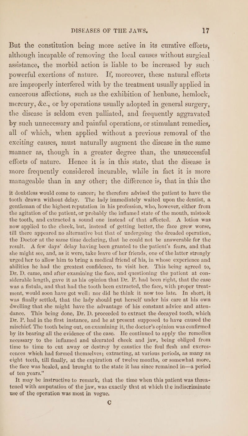 But the constitution being more active in its curative efforts, although incapable of removing the local causes without surgical assistance, the morbid action is liable to be increased by such | powerful exertions of nature. If, moreover, these natural efforts are improperly interfered with by the treatment usually applied in cancerous affections, such as the exhibition of henbane, hemlock, mercury, &amp;c., or by operations usually adopted in general surgery, the disease is seldom even palliated, and frequently aggravated by such unnecessary and painful operations, or stimulant remedies, all of which, when applied without a previous removal of the exciting causes, must naturally augment the disease in the same manner as, though in a greater degree than, the unsuccessful efforts of nature. Hence it is in this state, that the disease is more frequently considered incurable, while in fact it is more manageable than in any other; the difference is, that in this the it doubtless would come to cancer; he therefore advised the patient to have the tooth drawn without delay. The lady immediately waited upon the dentist, a gentleman of the highest reputation in his profession, who, however, either from the agitation of the patient, or probably the inflamed state of the mouth, mistook the tooth, and extracted a sound one instead of that affected. A lotion was now applied to the cheek, but, instead of getting better, the face grew worse, till there appeared no alternative but that of undergoing the dreaded operation, the Doctor at the same time declaring, that he could not be answerable for the result. A few days’ delay having been granted to the patient’s fears, and that she might see, and, as it were, take leave of her friends, one of the latter strongly urged her to allow him to bring a medical friend of his, in whose experience and abilities he had the greatest confidence, to visit her. This being agreed to, Dr. D. came, and after examining the face, and questioning the patient at con- siderable length, gave it as his opinion that Dr. P. had been right, that the case was a fistula, and that had the tooth been extracted, the face, with proper treat- ment, would soon have got well: nor did he think it now too late. In short, it was finally settled, that the lady should put herself under his care at his own dwelling that she might have the advantage of his constant advice and atten- dance. This being done, Dr. D. proceeded to extract the decayed tooth, which Dr. P. had in the first instance, and he at present supposed to have caused the mischief. The tooth being out, on examining it, the doctor’s opinion was confirmed by its bearing all the evidence of the case. He continued to apply the remedies necessary to the inflamed and ulcerated cheek and jaw, being obliged from time to time to cut away or destroy by caustics the foul flesh and excres- cences which had formed themselves; extracting, at various periods, as many as eight teeth, till finally, at the expiration of twelve months, or somewhat more, the face was healed, and brought to the state it has since remained in—a period of ten years.” It may be instructive to remark, that the time when this patient was threa- tened with amputation of the jaw, was exactly that at which the indiscriminate use of the operation was most in yogue. Cc