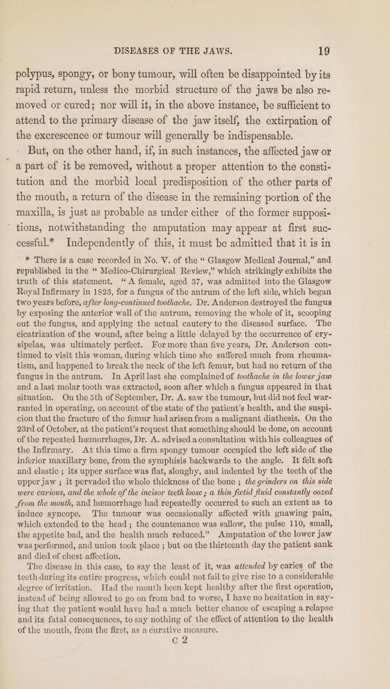 polypus, spongy, or bony tumour, will often be disappointed by its rapid return, unless the morbid structure of the jaws be also re- moved or cured; nor will it, in the above instance, be sufficient to attend to the primary disease of the jaw itself, the extirpation of the excrescence or tumour will generally be indispensable. But, on the other hand, if, in such instances, the affected jaw or a part of it be removed, without a proper attention to the consti- tution and the morbid local predisposition of the other parts of the mouth, a return of the disease in the remaining portion of the maxilla, is just as probable as under either of the former supposi- tions, notwithstanding the amputation may appear at first suc- cessful.* Independently of this, it must be admitted that it is in _ * There is a case recorded in No. V. of the “ Glasgow Medical Journal,” and republished in the “ Medico-Chirurgical Review,” which strikingly exhibits the truth of this statement. “A female, aged 37, was admitted into the Glasgow Royal Infirmary in 1823, for a fungus of the antrum of the left side, which began two years before, after long-continued toothache. Dr. Anderson destroyed the fungus by exposing the anterior wall of the antrum, removing the whole of it, scooping out the fungus, and applying the actual cautery to the diseased surface. The cicatrization of the wound, after being a little delayed by the occurrence of ery- sipelas, was ultimately perfect. For more than five years, Dr. Anderson con- tinued to visit this woman, during which time she suffered much from rheuma- tism, and happened to break the neck of the left femur, but had no return of the fungus in the antrum. In Aprillast she complained of toothache in the lower jaw and a last molar tooth was extracted, soon after which a fungus appeared in that situation. On the 5th of September, Dr. A. saw the tumour, but did not feel war- ranted in operating, on account of the state of the patient’s health, and the suspi- cion that the fracture of the femur had arisen from a malignant diathesis. On the 23rd of October, at the patient’s request that something should be done, on account of the repeated hemorrhages, Dr. A. advised a consultation with his colleagues of the Infirmary. At this time a firm spongy tumour occupied the left side of the inferior maxillary bone, from the symphisis backwards to the angle. It felt soft and elastic ; its upper surface was flat, sloughy, and indented by the teeth of the upper jaw ; it pervaded the whole thickness of the bone ; the grinders on this side were carious, and the whole of the incisor teeth loose ; a thin fetid fluid constantly oozed from the mouth, and hemorrhage had repeatedly occurred to such an extent as to induce syncope. The tumour was occasionally affected with gnawing pain, which extended to the head; the countenance was sallow, the pulse 110, small, the appetite bad, and the health much reduced.” Amputation of the lower jaw was performed, and union took place ; but on the thirteenth day the patient sank and died of chest affection. The disease in this case, to say the least of it, was attended by caries of the teeth during its entire progress, which could not fail to give rise to a considerable degree of irritation. Had the mouth been kept healthy after the first operation, instead of being allowed to go on from bad to worse, I have no hesitation in say- ing that the patient would have had a much better chance of escaping a relapse and its fatal consequences, to say nothing of the effect of attention to the health of the mouth, from the first, as a curative measure. C2