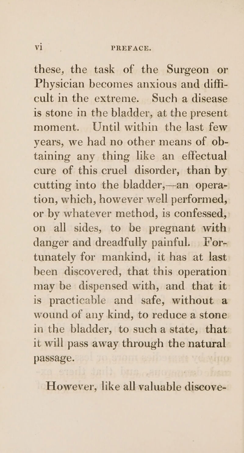 these, the task of the Surgeon or Physician becomes anxious and diffi- cult in the extreme. Such a disease is stone in the bladder, at the present moment. Until within the last few years, we had no other means of ob- taining any thing like an effectual cure of this cruel disorder, than by cutting into the bladder,—an_ opera- tion, which, however well performed, or by whatever method, is confessed, on all sides, to be pregnant with danger and dreadfully painful. For- tunately for mankind, it has at last been discovered, that this operation may be dispensed with, and that it is practicable and safe, without a wound of any kind, to reduce a stone in the bladder, to such a state, that it will pass away through the natural passage. However, like all valuable discove-