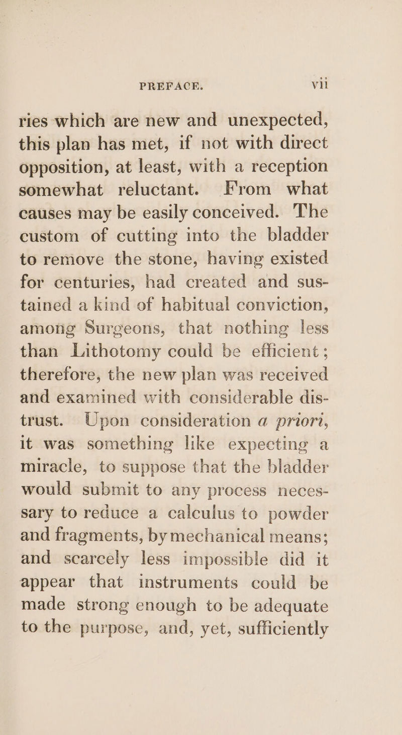ries which are new and unexpected, this plan has met, if not with direct opposition, at least, with a reception somewhat reluctant. From what causes may be easily conceived. The custom of cutting into the bladder to remove the stone, having existed for centuries, had created and sus- tained a kind of habitual conviction, among Surgeons, that nothing less than Lithotomy could be efficient ; therefore, the new plan was received and examined with considerable dis- trust. Upon consideration a priori, it was something like expecting a miracle, to suppose that the bladder would submit to any process neces- sary to reduce a calculus to powder and fragments, by mechanical means; and scarcely less impossible did it appear that instruments could be made strong enough to be adequate to the purpose, and, yet, sufficiently