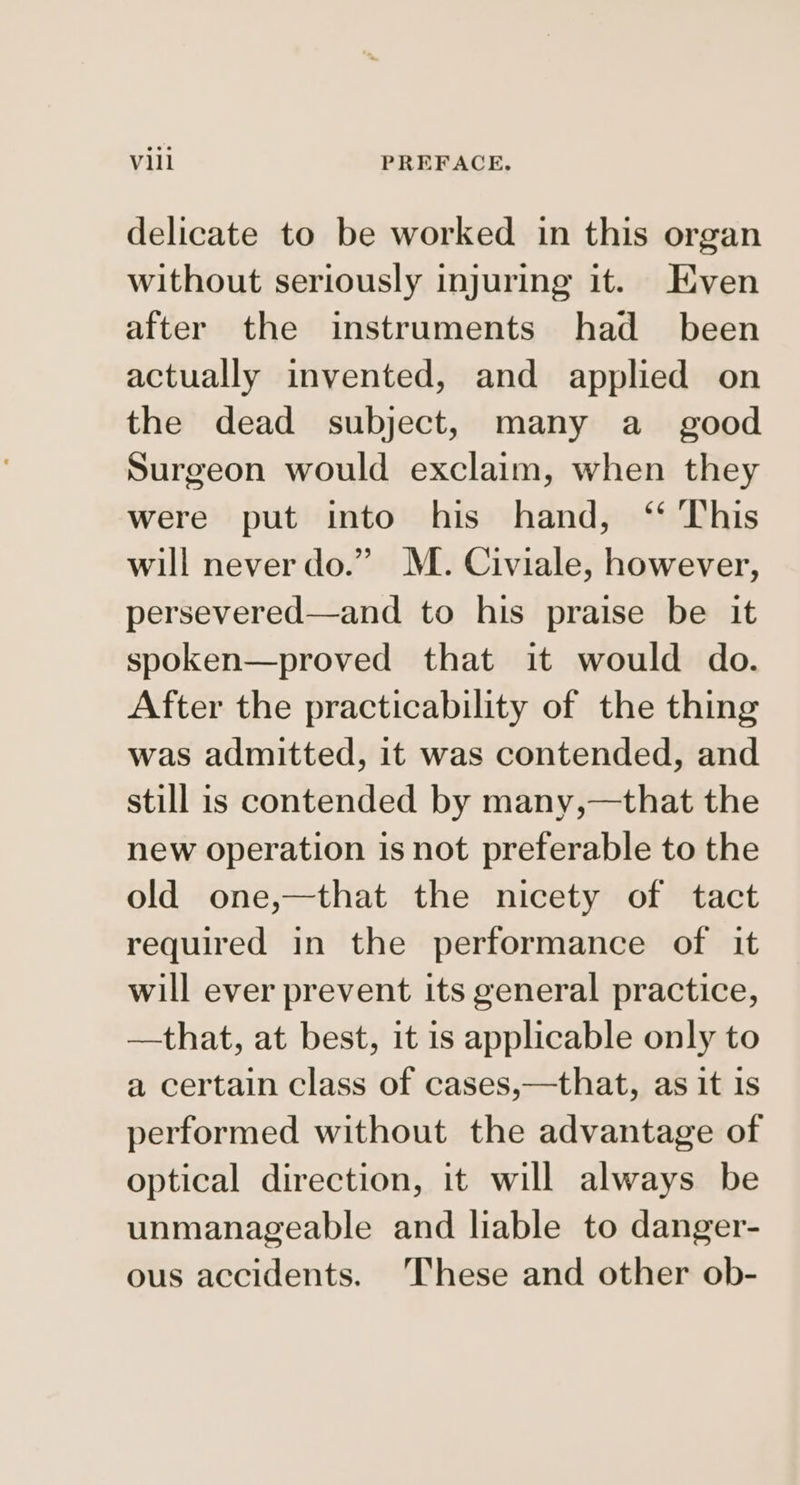 delicate to be worked in this organ without seriously injuring it. Even after the instruments had _ been actually invented, and applied on the dead subject, many a_ good Surgeon would exclaim, when they were put into his hand, ‘“ This will never do.” M. Civiale, however, persevered—and to his praise be it spoken—proved that it would do. After the practicability of the thing was admitted, it was contended, and still is contended by many,—that the new operation is not preferable to the old one,—that the nicety of tact required in the performance of it will ever prevent its general practice, —that, at best, it is applicable only to a certain class of cases,—that, as it 1s performed without the advantage of optical direction, it will always be unmanageable and liable to danger- ous accidents. These and other ob-