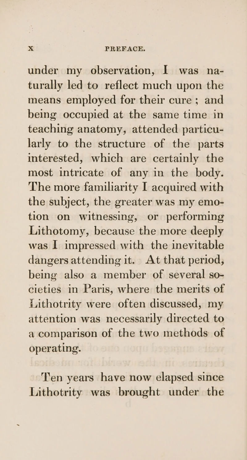 under my observation, I was na- turally led to reflect much upon the means employed for their cure ; and being occupied at the same time in teaching anatomy, attended particu- larly to the structure of the parts interested, which are certainly the most intricate of any in the body. The more familiarity I acquired with the subject, the greater was my emo- tion on witnessing, or performing Lithotomy, because the more deeply was I impressed with the inevitable dangers attending it. At that period, being also a member of several so- cieties in Paris, where the merits of Lithotrity were often discussed, my attention was necessarily directed to a comparison of the two methods of operating. Ten years have now elapsed since Lithotrity was brought under the