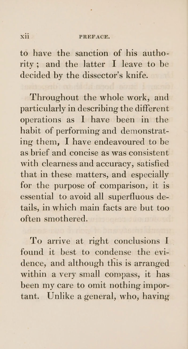 to have the sanction of his autho- rity; and the latter I leave to be decided by the dissector’s knife. Throughout the whole work, and particularly in describing the different operations as I have been in the habit of performing and demonstrat- ing them, I have endeavoured to be as brief and concise as was consistent with clearness and accuracy, satisfied that in these matters, and especially for the purpose of comparison, it is essential to avoid all superfluous de- tails, in which main facts are but too often smothered. To arrive at right conclusions I- found it best to condense the evi- dence, and although this is arranged within a very small comnass, it has been my care to omit nothing impor- tant. Unlike a general, who, having